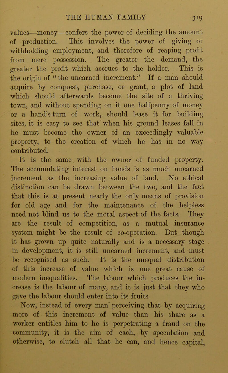 values—money—confers the power of deciding the amount of production. This involves the power of giving or withholding employment, and therefore of reaping profit from mere possession. The greater the demand, the greater the profit which accrues to the holder. This is the origin of “ the unearned increment.” If a man should acquire by conquest, purchase, or grant, a plot of land which should afterwards become the site of a thriving town, and without spending on it one halfpenny of money or a hand’s-turn of work, should lease it for building- sites, it is easy to see that when his ground leases fall in he must become the owner of an exceedingly valuable property, to the creation of which he has in no way contributed. It is the same with the owner of funded property. The accumulating interest on bonds is as much unearned increment as the increasing value of land. No ethical distinction can be drawn between the two, and the fact that this is at present nearly the only means of provision for old age and for the maintenance of the helpless need not blind us to the moral aspect of the facts. They are the result of competition, as a mutual insurance system might be the result of co-operation. But though it has grown up quite naturally and is a necessary stage in development, it is still unearned increment, and must be recognised as such. It is the unequal distribution of this increase of value which is one great cause of modern inequalities. The labour which produces the in- crease is the labour of many, and it is just that they who gave the labour should enter into its fruits. Now, instead of every man perceiving that by acquiring more of this increment of value than his share as a worker entitles him to he is perpetrating a fraud on the community, it is the aim of each, by speculation and otherwise, to clutch all that he can, and hence capital,