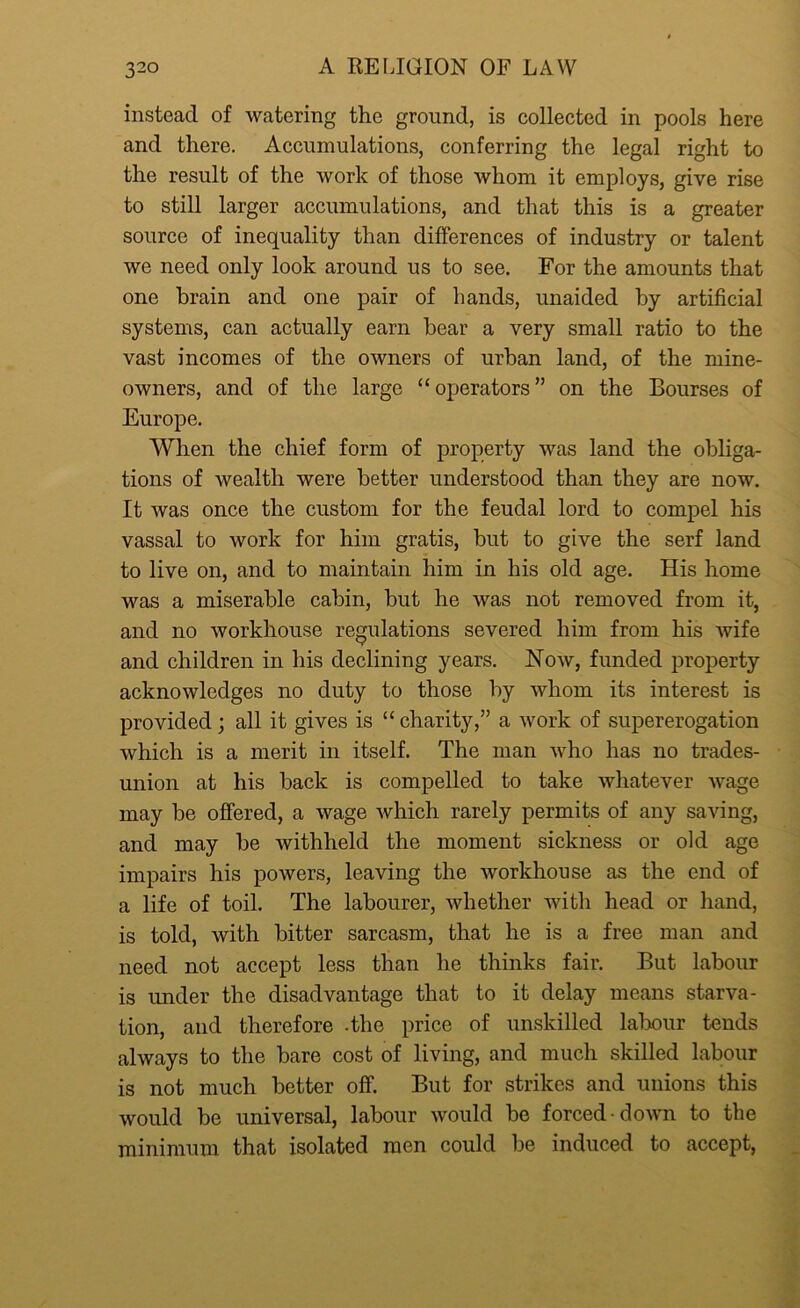 instead of watering the ground, is collected in pools here and there. Accumulations, conferring the legal right to the result of the work of those whom it employs, give rise to still larger accumulations, and that this is a greater source of inequality than differences of industry or talent we need only look around us to see. For the amounts that one brain and one pair of hands, unaided by artificial systems, can actually earn bear a very small ratio to the vast incomes of the owners of urban land, of the mine- owners, and of the large “operators” on the Bourses of Europe. When the chief form of property was land the obliga- tions of wealth were better understood than they are now. It was once the custom for the feudal lord to compel his vassal to Avork for him gratis, but to give the serf land to live on, and to maintain him in his old age. His home was a miserable cabin, but he was not removed from it, and no workhouse regulations severed him from his wife and children in his declining years. Now, funded property acknowledges no duty to those by whom its interest is provided; all it gives is “charity,” a work of supererogation which is a merit in itself. The man who has no trades- union at his back is compelled to take whatever wage may be offered, a wage which rarely permits of any saving, and may be withheld the moment sickness or old age impairs his powers, leaving the workhouse as the end of a life of toil. The labourer, whether with head or hand, is told, with bitter sarcasm, that he is a free man and need not accept less than he thinks fair. But labour is under the disadvantage that to it delay means starva- tion, and therefore -the price of unskilled labour tends always to the bare cost of living, and much skilled labour is not much better off. But for strikes and unions this would be universal, labour would be forced down to the minimum that isolated men could be induced to accept,