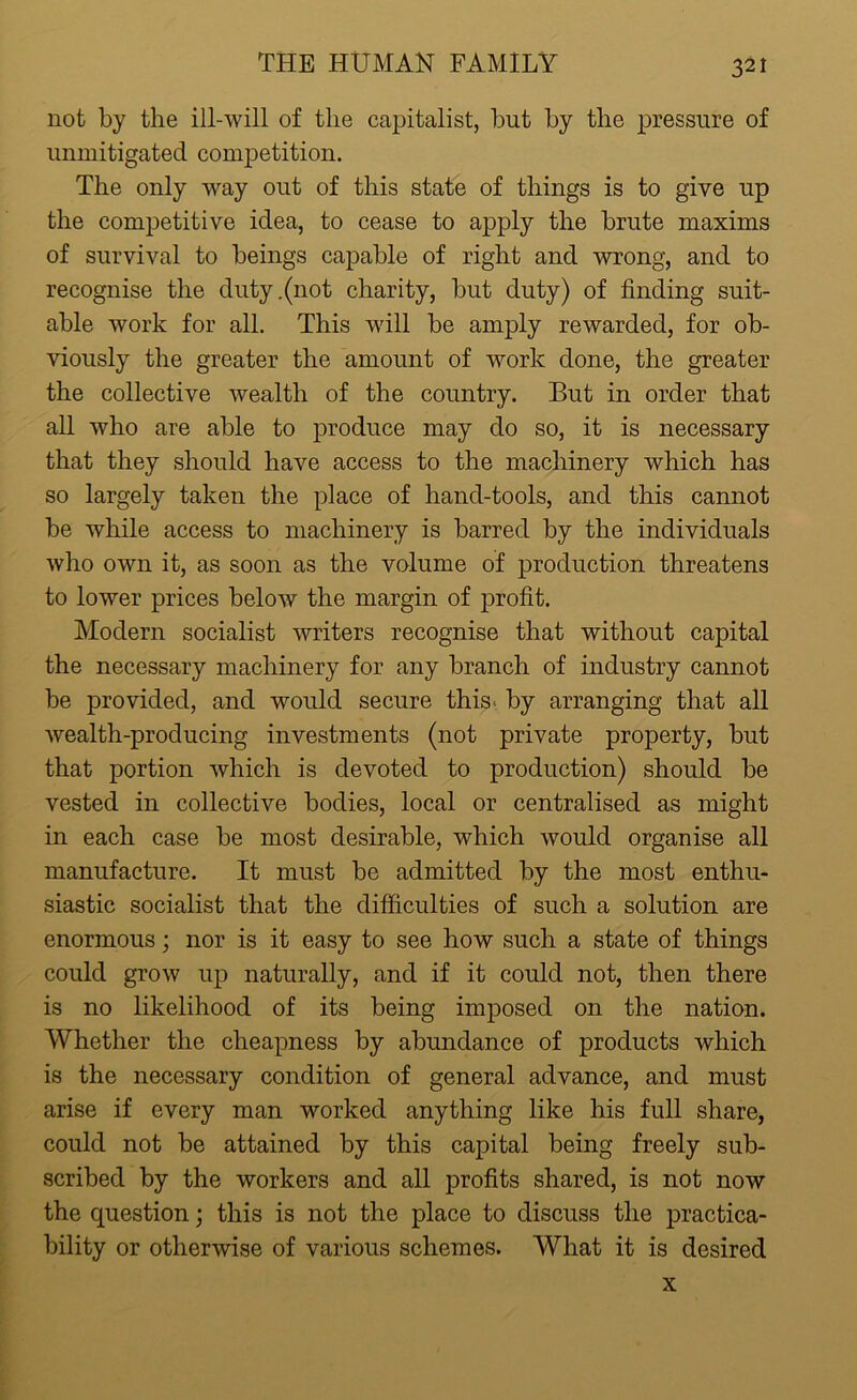 not by the ill-will of the capitalist, but by the pressure of unmitigated competition. The only way out of this state of things is to give up the competitive idea, to cease to apply the brute maxims of survival to beings capable of right and wrong, and to recognise the duty .(not charity, but duty) of finding suit- able work for all. This will be amply rewarded, for ob- viously the greater the amount of work done, the greater the collective wealth of the country. But in order that all who are able to produce may do so, it is necessary that they should have access to the machinery which has so largely taken the place of hand-tools, and this cannot be while access to machinery is barred by the individuals who own it, as soon as the volume of production threatens to lower prices below the margin of profit. Modern socialist writers recognise that without capital the necessary machinery for any branch of industry cannot be provided, and would secure this by arranging that all wealth-producing investments (not private property, but that portion which is devoted to production) should be vested in collective bodies, local or centralised as might in each case be most desirable, which would organise all manufacture. It must be admitted by the most enthu- siastic socialist that the difficulties of such a solution are enormous; nor is it easy to see how such a state of things could grow up naturally, and if it could not, then there is no likelihood of its being imposed on the nation. Whether the cheapness by abundance of products which is the necessary condition of general advance, and must arise if every man worked anything like his full share, could not be attained by this capital being freely sub- scribed by the workers and all profits shared, is not now the question; this is not the place to discuss the practica- bility or otherwise of various schemes. What it is desired x