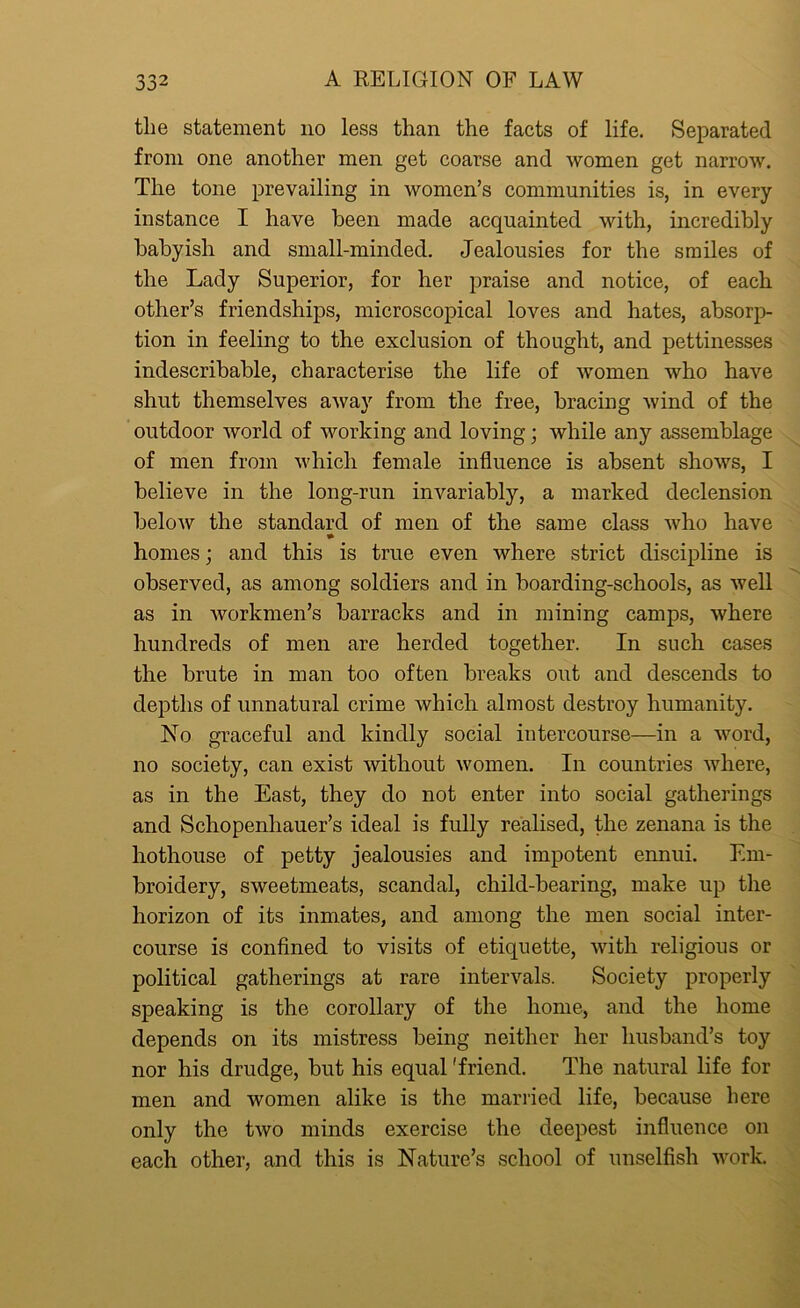 the statement no less than the facts of life. Separated from one another men get coarse and women get narrow. The tone prevailing in women’s communities is, in every instance I have been made acquainted with, incredibly babyish and small-minded. Jealousies for the smiles of the Lady Superior, for her praise and notice, of each other’s friendships, microscopical loves and hates, absorp- tion in feeling to the exclusion of thought, and pettinesses indescribable, characterise the life of women who have shut themselves away from the free, bracing wind of the outdoor world of working and loving; while any assemblage of men from which female influence is absent shows, I believe in the long-run invariably, a marked declension below the standard of men of the same class who have * homes; and this is true even where strict discipline is observed, as among soldiers and in boarding-schools, as well as in workmen’s barracks and in mining camps, where hundreds of men are herded together. In such cases the brute in man too often breaks out and descends to depths of unnatural crime which almost destroy humanity. No graceful and kindly social intercourse—in a word, no society, can exist without women. In countries where, as in the East, they do not enter into social gatherings and Schopenhauer’s ideal is fully realised, the zenana is the hothouse of petty jealousies and impotent ennui. Em- broidery, sweetmeats, scandal, child-bearing, make up the horizon of its inmates, and among the men social inter- course is confined to visits of etiquette, with religious or political gatherings at rare intervals. Society properly speaking is the corollary of the home, and the home depends on its mistress being neither her husband’s toy nor his drudge, but his equal 'friend. The natural life for men and women alike is the married life, because here only the two minds exercise the deepest influence on each other, and this is Nature’s school of unselfish work.