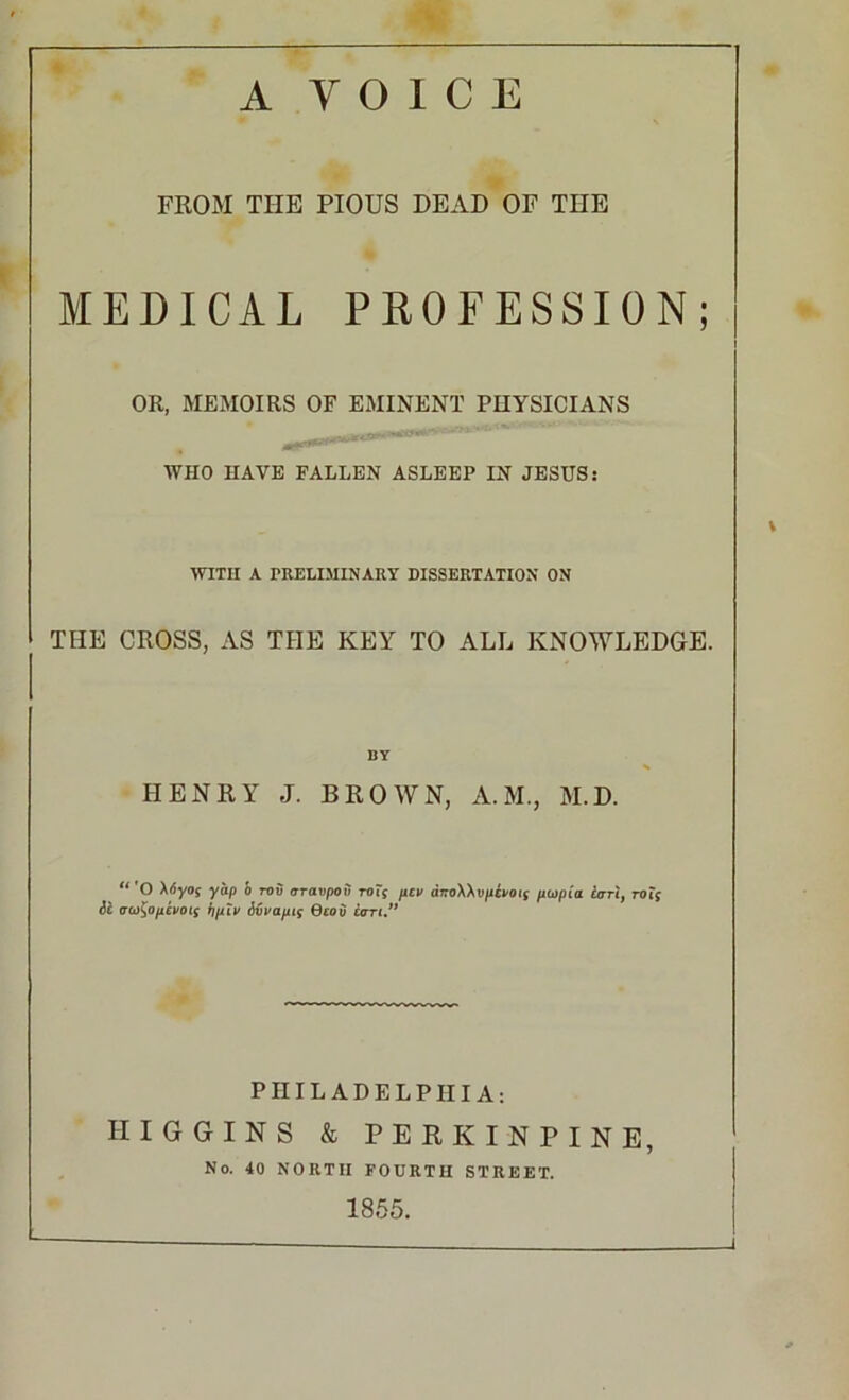 A VOICE FROM THE PIOUS DEAD OF THE MEDICAL PROFESSION; OR, MEMOIRS OF EMINENT PHYSICIANS WHO HAVE FALLEN ASLEEP IN JESUS: WITH A PRELIMINARY DISSERTATION ON THE CROSS, AS THE KEY TO ALL KNOWLEDGE. BY HENRY J. BROWN, A.M., M.D. “'O Xtiyoj yap b rov oravpoii toTs pen diroXXt>pa>oi; ptopia lari, rot; ii au^opevots bpiv ivvapts Qeoii can.” PHILADELPHIA: HIGGINS & PERK INPINE, No. 40 NORTH FOURTH STREET. 1855. J