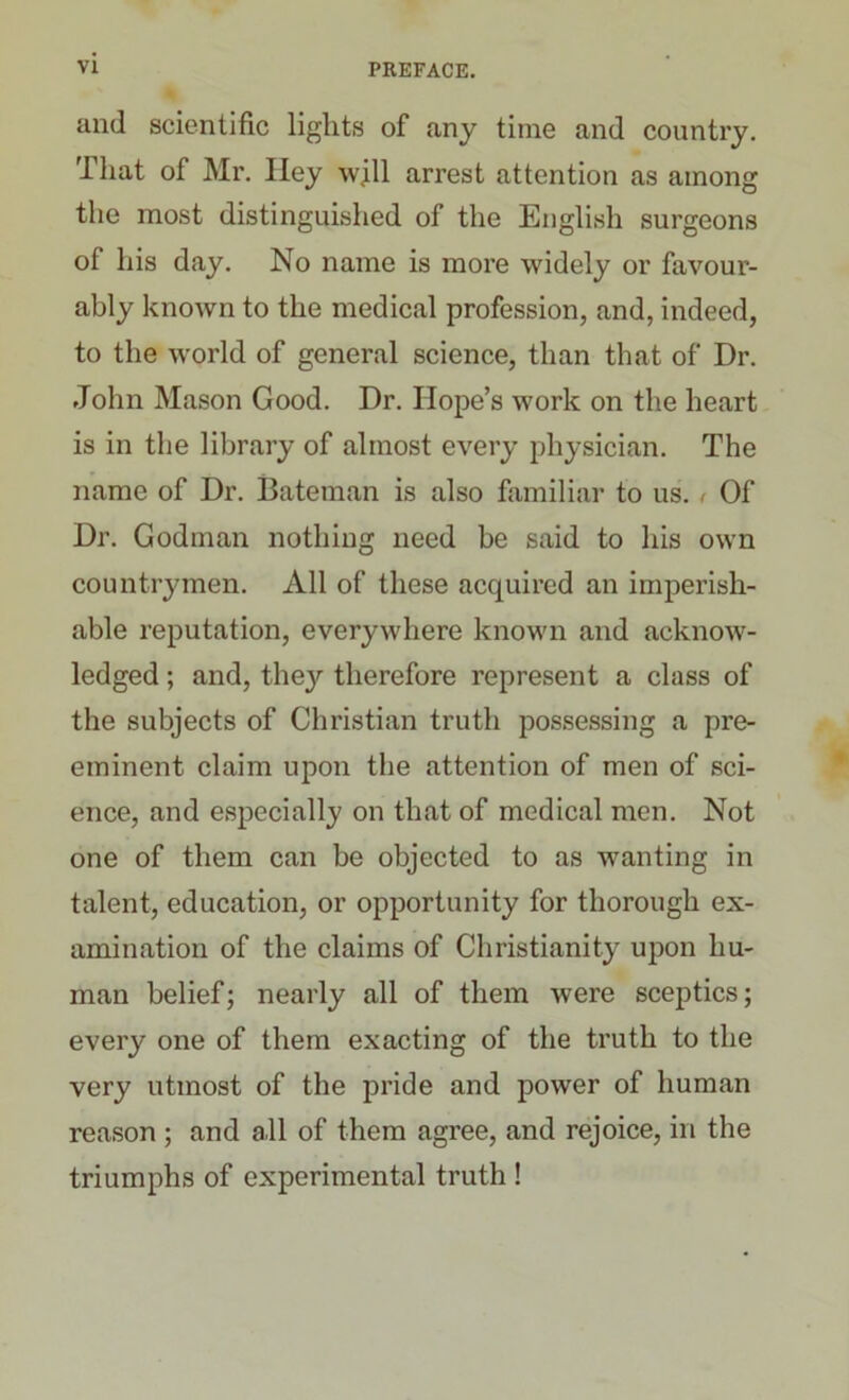 and scientific lights of any time and country. That of Mr. Hey will arrest attention as among the most distinguished of the English surgeons of his day. No name is more widely or favour- ably known to the medical profession, and, indeed, to the world of general science, than that of Dr. John Mason Good. Dr. Hope’s work on the heart is in the library of almost every physician. The name of Dr. Bateman is also familiar to us. < Of Dr. Godman nothing need be said to his own countrymen. All of these acquired an imperish- able reputation, everywhere known and acknow- ledged ; and, the}'’ therefore represent a class of the subjects of Christian truth possessing a pre- eminent claim upon the attention of men of sci- ence, and especially on that of medical men. Not one of them can be objected to as wanting in talent, education, or opportunity for thorough ex- amination of the claims of Christianity upon hu- man belief; nearly all of them were sceptics; every one of them exacting of the truth to the very utmost of the pride and power of human reason ; and all of them agree, and rejoice, in the triumphs of experimental truth !