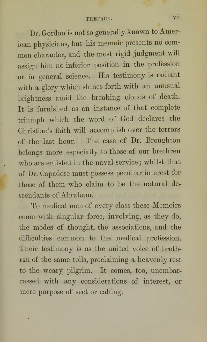 Dr. Gordon is not so generally known to Amer- ican physicians, but his memoir presents no com- mon character, and the most rigid judgment will assign him no inferior position in the profession or in general science. His testimony is radiant with a glory which shines forth with an unusual brightness amid the breaking clouds of death. It is furnished as an instance of that complete triumph which the word of God declares the Christian’s faith will accomplish over the terrors of the last hour. The case of Dr. Broughton belongs more especially to those of our brethren who are enlisted in the naval service; whilst that of Dr. Capadose must possess peculiar interest for those of them who claim to be the natural de- scendants of Abraham. To medical men of every class these Memoirs come with singular force, involving, as they do, the modes of thought, the associations, and the difficulties common to the medical profession. Their testimony is as the united voice of breth- ren of the same toils, proclaiming a heavenly rest to the weary pilgrim. It comes, too, unembar- rassed with any considerations of interest, or mere purpose of sect or calling.