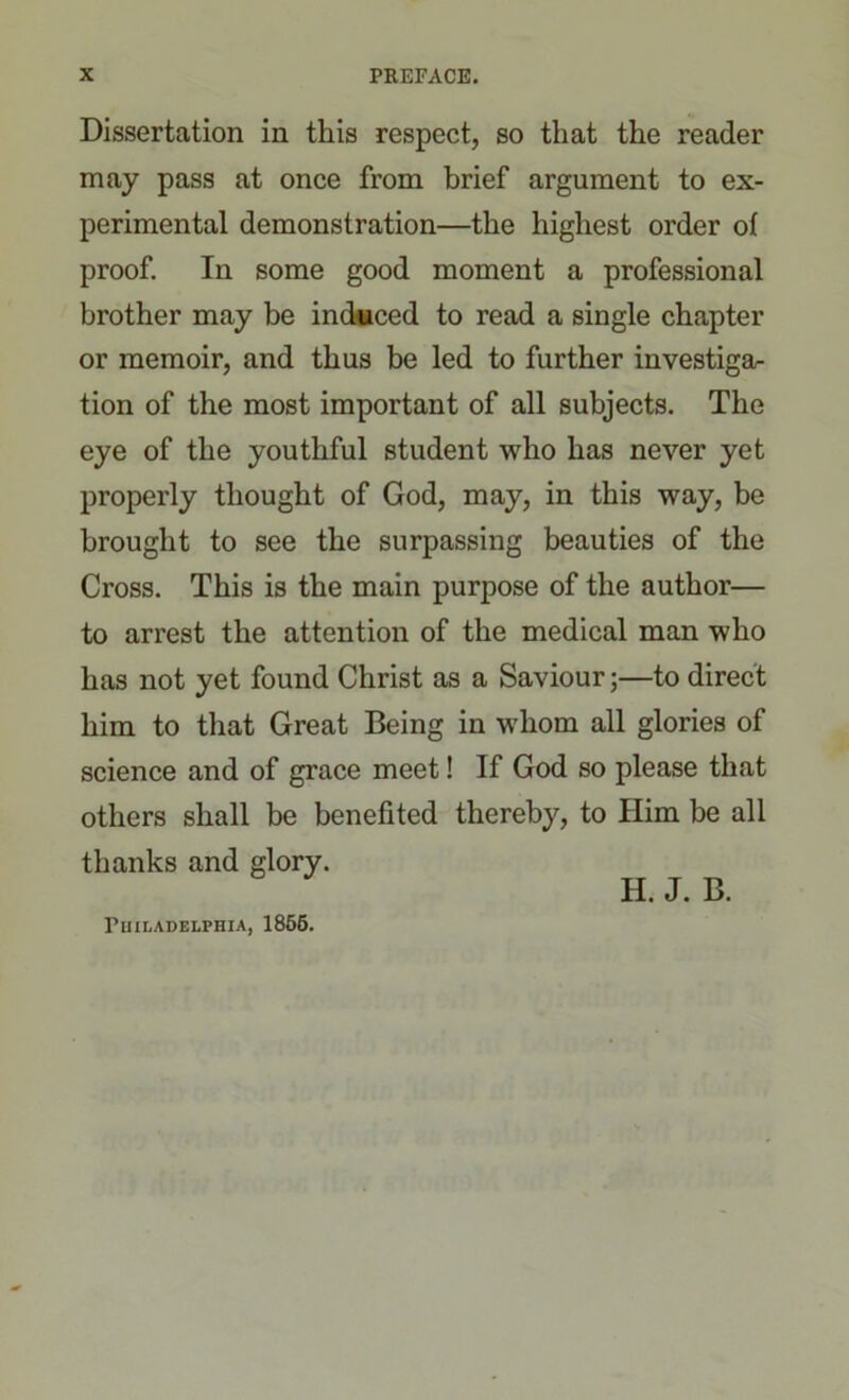 Dissertation in this respect, so that the reader may pass at once from brief argument to ex- perimental demonstration—the highest order of proof. In some good moment a professional brother may be induced to read a single chapter or memoir, and thus be led to further investiga- tion of the most important of all subjects. The eye of the youthful student who has never yet properly thought of God, may, in this way, be brought to see the surpassing beauties of the Cross. This is the main purpose of the author— to arrest the attention of the medical man who has not yet found Christ as a Saviour;—to direct him to that Great Being in whom all glories of science and of grace meet! If God so please that others shall he benefited thereby, to Him be all thanks and glory. Philadelphia, 1855. H. J. B.