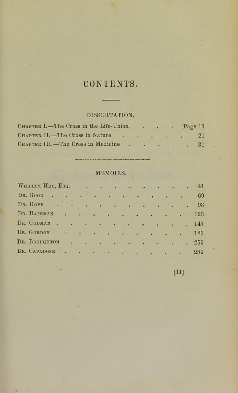 CONTENTS DISSERTATION. Chapter I.—Tlie Cross in the Life-Union . . . Page 13 Chapter II.—The Cross in Nature ..... 21 Chapter III.—The Cross in Medicine 31 MEMOIRS. William Hey, Esq. 41 Dr. Good 69 Dr. Hope 93 Dr. Bateman 123 Dr. Godman . . .147 Dr. Gordon 183 Dr. Broughton 269 Dr. Capadose 289 CO