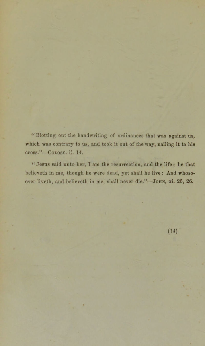 “ Blotting out the handwriting of ordinances that was against us, which was contrary to us, and took it out of the way, nailing it to his cross.”—Conoss. ii. 14. “ Jesus said unto her, I am the resurrection, and the life; he that believeth in me, though he were dead, yet shall he live: And whoso- ever liveth, and believeth in me, shall never die.”—John, xi. 25, 26.