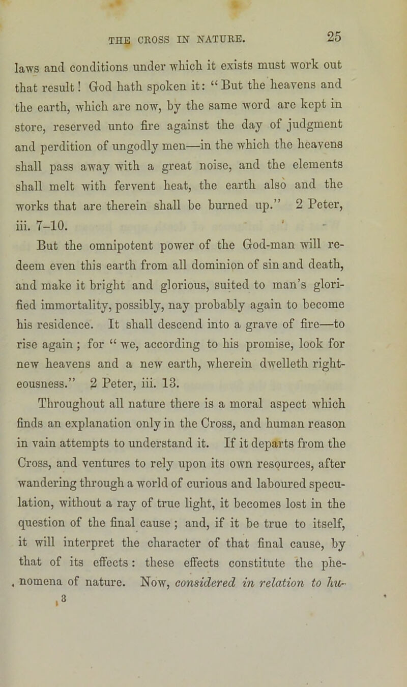 laws and conditions under which it exists must work out that result! God hath spoken it: “ But the heavens and the earth, which are now, by the same word are kept in store, reserved unto fire against the day of judgment and perdition of ungodly men—in the which the heavens shall pass away with a great noise, and the elements shall melt with fervent heat, the earth also and the works that are therein shall he burned up.” 2 Peter, iii. 7-10. But the omnipotent power of the God-man will re- deem even this earth from all dominion of sin and death, and make it bright and glorious, suited to man’s glori- fied immortality, possibly, nay probably again to become his residence. It shall descend into a grave of fire—to rise again; for “ we, according to his promise, look for new heavens and a new earth, wherein dwelleth right- eousness.” 2 Peter, iii. 13. Throughout all nature there is a moral aspect which finds an explanation only in the Cross, and human reason in vain attempts to understand it. If it departs from the Cross, and ventures to rely upon its own resources, after wandering through a world of curious and laboured specu- lation, without a ray of true light, it becomes lost in the question of the final cause ; and, if it be true to itself, it will interpret the character of that final cause, by that of its effects: these effects constitute the phe- . nomena of nature. Now, considered in relation to Im- ,3