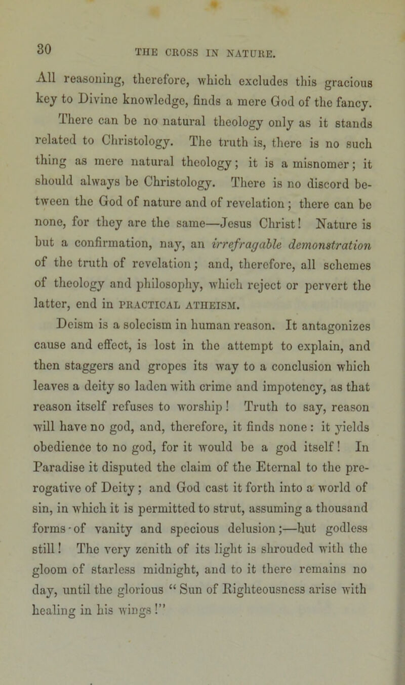 All reasoning, therefore, which excludes this gracious key to Divine knowledge, finds a mere God of the fancy. There can be no natural theology only as it stands related to Christology. The truth is, there is no such thing as mere natural theology; it is a misnomer; it should always be Christology. There is no discord be- tween the God of nature and of revelation ; there can be none, for they are the same—Jesus Christ! Nature is but a confirmation, nay, an irrefragable demonstration of the truth of revelation; and, therefore, all schemes of theology and philosophy, which reject or pervert the latter, end in practical atheism. Deism is a solecism in human reason. It antagonizes cause and effect, is lost in the attempt to explain, and then staggers and gropes its way to a conclusion which leaves a deity so laden with crime and impotency, as that reason itself refuses to worship! Truth to say, reason will have no god, and, therefore, it finds none: it yields obedience to no god, for it would be a god itself! In Paradise it disputed the claim of the Eternal to the pre- rogative of Deity; and God cast it forth into a world of sin, in which it is permitted to strut, assuming a thousand forms-of vanity and specious delusion;—hut godless still! The very zenith of its light is shrouded with the gloom of starless midnight, and to it there remains no day, until the glorious “ Sun of Righteousness arise with healing in his wings !”