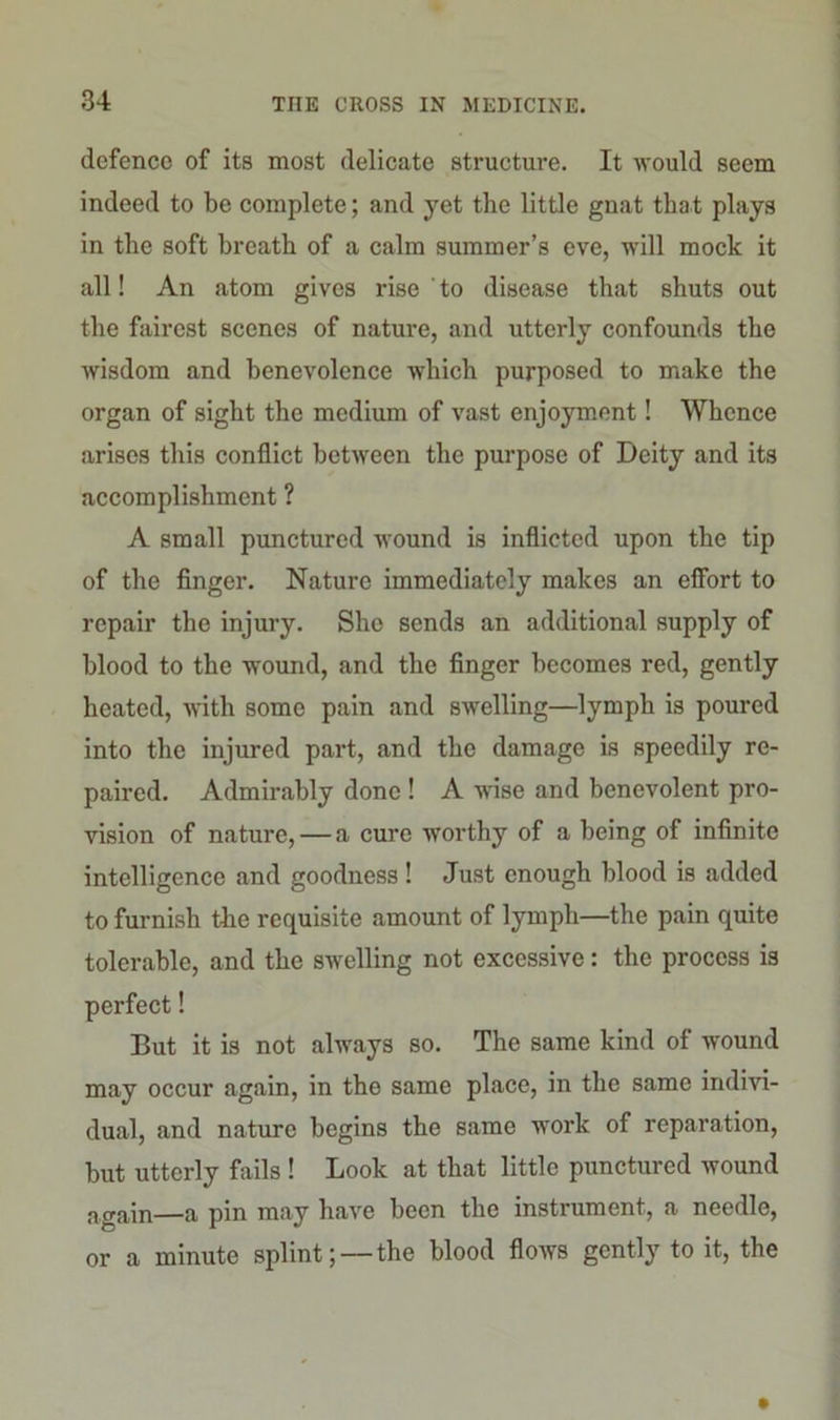 defence of its most delicate structure. It would seem indeed to be complete; and yet the little gnat that plays in the soft breath of a calm summer’s eve, will mock it all! An atom gives rise ' to disease that shuts out the fairest scenes of nature, and utterly confounds the wisdom and benevolence which purposed to make the organ of sight the medium of vast enjoyment! Whence arises this conflict between the purpose of Deity and its accomplishment ? A small punctured wound is inflicted upon the tip of the finger. Nature immediately makes an effort to repair the injury. She sends an additional supply of blood to the wound, and the finger becomes red, gently heated, with some pain and swelling—lymph is poured into the injured part, and the damage is speedily re- paired. Admirably done ! A wise and benevolent pro- vision of nature, — a cure worthy of a being of infinite intelligence and goodness! Just enough blood is added to furnish the requisite amount of lymph—the pain quite tolerable, and the swelling not excessive: the process is perfect! But it is not always so. The same kind of wound may occur again, in the same place, in the same indivi- dual, and nature begins the same work of reparation, but utterly fails ! Look at that little punctured wound again—a pin may have been the instrument, a needle, or a minute splint; — the blood flows gently to it, the