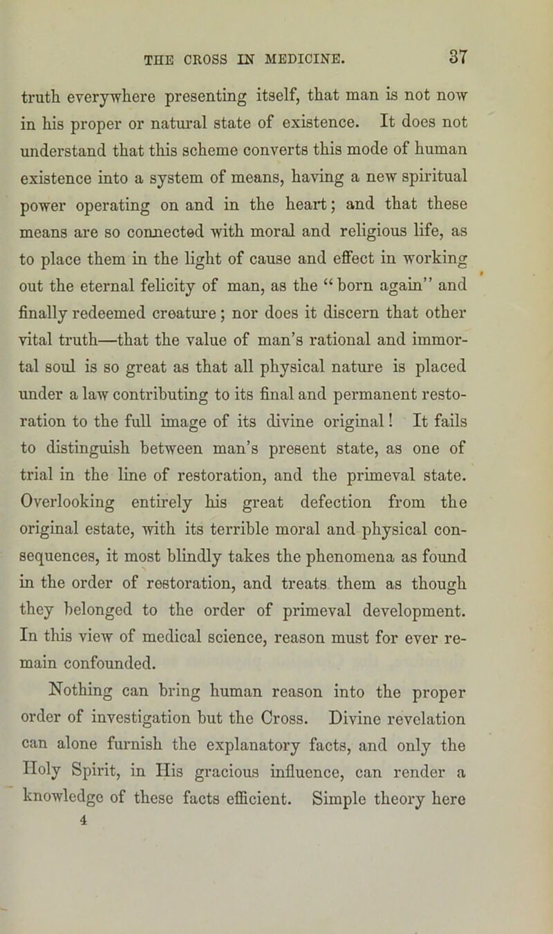 truth everywhere presenting itself, that man is not now in his proper or natural state of existence. It does not understand that this scheme converts this mode of human existence into a system of means, having a new spiritual power operating on and in the heart; and that these means are so connected with moral and religious life, as to place them in the light of cause and effect in working * out the eternal felicity of man, as the “born again” and finally redeemed creature; nor does it discern that other vital truth—that the value of man’s rational and immor- tal soul is so great as that all physical nature is placed under a law contributing to its final and permanent resto- ration to the full image of its divine original! It fails to distinguish between man’s present state, as one of trial in the line of restoration, and the primeval state. Overlooking entirely his great defection from the original estate, with its terrible moral and physical con- sequences, it most blindly takes the phenomena as found in the order of restoration, and treats them as though they belonged to the order of primeval development. In this view of medical science, reason must for ever re- main confounded. Nothing can bring human reason into the proper order of investigation but the Cross. Divine revelation can alone furnish the explanatory facts, and only the Holy Spirit, in His gracious influence, can render a knowledge of these facts efficient. Simple theory here 4
