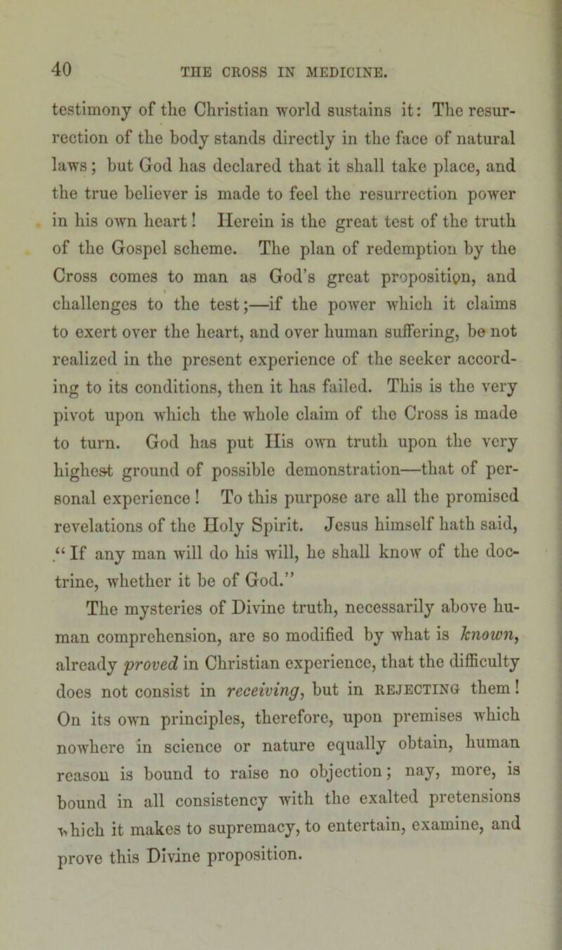 testimony of the Christian world sustains it: The resur- rection of the body stands directly in the face of natural laws; but God has declared that it shall take place, and the true believer is made to feel the resurrection power in his own heart! Herein is the great test of the truth of the Gospel scheme. The plan of redemption by the Cross comes to man as God’s great proposition, and challenges to the test;—if the power which it claims to exert over the heart, and over human suffering, be not realized in the present experience of the seeker accord- ing to its conditions, then it has failed. This is the very pivot upon which the whole claim of the Cross is made to turn. God has put Ilis own truth upon the very highest ground of possible demonstration—that of per- sonal experience ! To this purpose are all the promised revelations of the Holy Spirit. Jesus himself hath said, If any man will do his will, he shall know of the doc- trine, whether it be of God.” The mysteries of Divine truth, necessarily above hu- man comprehension, are so modified by what is known, already proved in Christian experience, that the difficulty does not consist in receiving, but in rejecting them! On its own principles, therefore, upon premises which nowhere in science or nature equally obtain, human reason is bound to raise no objection; nay, more, is bound in all consistency with the exalted pretensions vhich it makes to supremacy, to entertain, examine, and prove this Divine proposition.