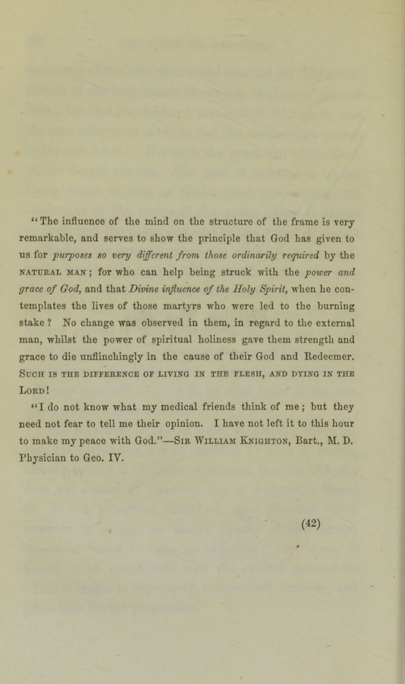 “ The influence of the mind on the structure of the frame is very remarkable, and serves to show the principle that God has given to us for purposes so very different from those ordinarily required by the natural man ; for who can help being struck with the power and grace of God, and that Divine influence of the Holy Spirit, when he con- templates the lives of those martyrs who were led to the burning stake ? No change was observed in them, in regard to the external man, whilst the power of spiritual holiness gave them strength and grace to die unflinchingly in the cause of their God and Redeemer. Such is the difference of living in the flesh, and dying in the Lord! “I do not know what my medical friends think of me ; but they need not fear to tell me their opinion. I have not left it to this hour to make my peace with God.”—Sir William Kniohton, Bart., M. D. Physician to Geo. IV.