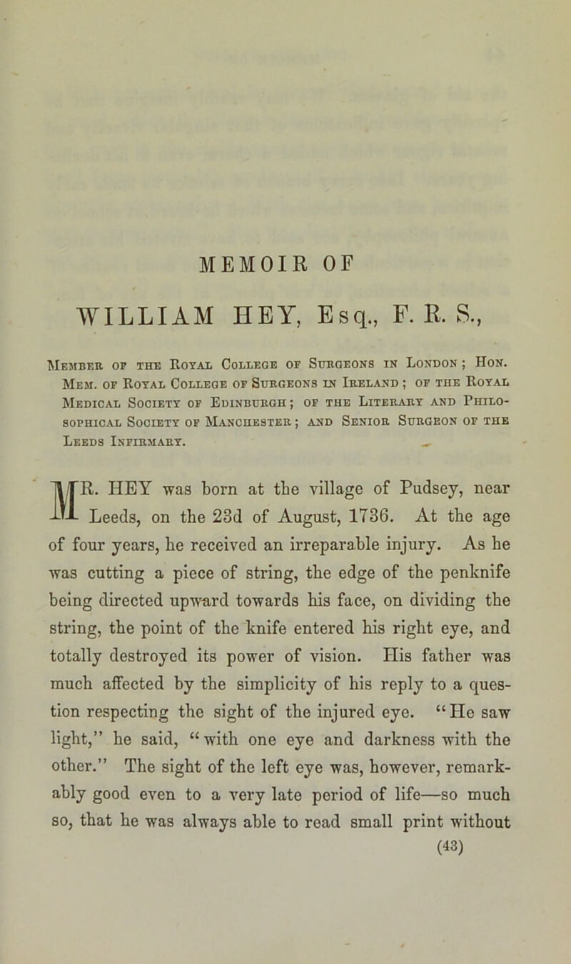 MEMOIR OF WILLIAM HEY, Esq., F. R. S., Member op the Royal College op Surgeons in London ; Hon. Mem. of Royal College of Surgeons ln Ireland ; of the Royal Medical Society of Edinburgh ; of the Literary and Philo- sophical Society of Manchester ; and Senior Surgeon of the Leeds Infirmary. „ MR. HEY was born at tbe village of Pudsey, near Leeds, on the 23d of August, 1736. At the age of four years, he received an irreparable injury. As he was cutting a piece of string, the edge of the penknife being directed upward towards his face, on dividing the string, the point of the knife entered his right eye, and totally destroyed its power of vision. His father was much affected by the simplicity of his reply to a ques- tion respecting the sight of the injured eye. “He saw light,” he said, “ with one eye and darkness with the other.” The sight of the left eye was, however, remark- ably good even to a very late period of life—so much so, that he was always able to read small print without