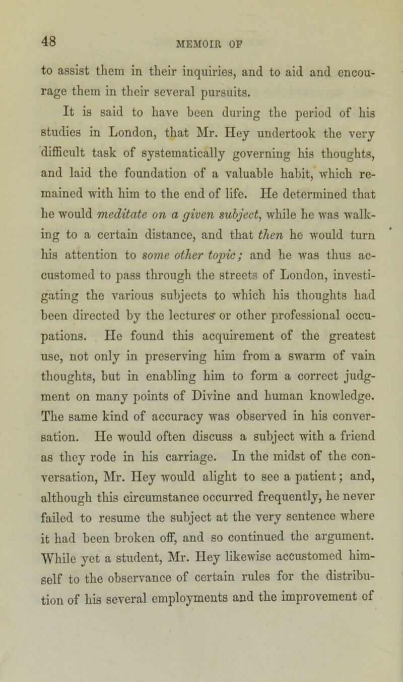 to assist them in their inquiries, and to aid and encou- rage them in their several pursuits. It is said to have been during the poriod of his studies in London, that Mr. Hey undertook the very difficult task of systematically governing his thoughts, and laid the foundation of a valuable habit, which re- mained with him to the end of life. lie determined that he would meditate on a given subject, while he was walk- ing to a certain distance, and that then he would turn his attention to some other tojnc; and he was thus ac- customed to pass through the streets of London, investi- gating the various subjects to which his thoughts had been directed by the lectures- or other professional occu- pations. He found this acquirement of the greatest use, not only in preserving him from a swarm of vain thoughts, but in enabling him to form a correct judg- ment on many points of Divine and human knowledge. The same kind of accuracy was observed in his conver- sation. He would often discuss a subject with a friend as they rode in his carriage. In the midst of the con- versation, Mr. Hey would alight to see a patient; and, although this circumstance occurred frequently, he never failed to resume the subject at the very sentence where it had been broken off, and so continued the argument. While yet a student, Mr. Hey likewise accustomed him- self to the observance of certain rules for the distribu- tion of his several employments and the improvement of