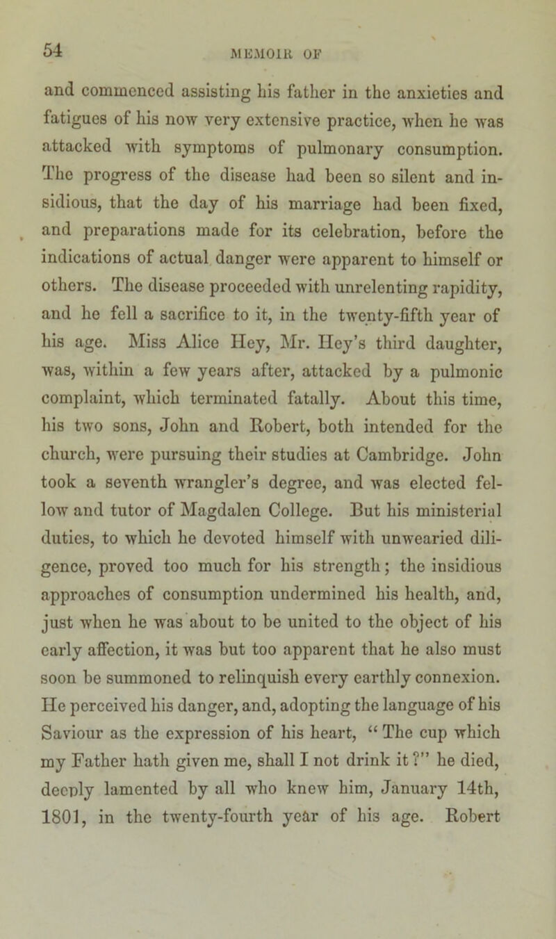 and commenced assisting Lis father in the anxieties and fatigues of his now very extensive practice, when he was attacked with symptoms of pulmonary consumption. The progress of the disease had been so silent and in- sidious, that the day of his marriage had been fixed, and preparations made for its celebration, before the indications of actual danger were apparent to himself or others. The disease proceeded with unrelenting rapidity, and he fell a sacrifice to it, in the twenty-fifth year of his age. Miss Alice Hey, Mr. Iley’s third daughter, was, within a few years after, attacked by a pulmonic complaint, which terminated fatally. About this time, his two sons, John and Robert, both intended for the church, were pursuing their studies at Cambridge. John took a seventh wrangler’s degree, and was elected fel- low and tutor of Magdalen College. But his ministerial duties, to which he devoted himself with unwearied dili- gence, proved too much for his strength; the insidious approaches of consumption undermined his health, and, just when he was about to be united to the object of his early affection, it was but too apparent that he also must soon be summoned to relinquish every earthly connexion, lie perceived his danger, and, adopting the language of his Saviour as the expression of his heart, “ The cup which my Father hath given me, shall I not drink it ?” he died, deeply lamented by all who knew him, January 14th, 1801, in the twenty-fourth year of his age. Robert