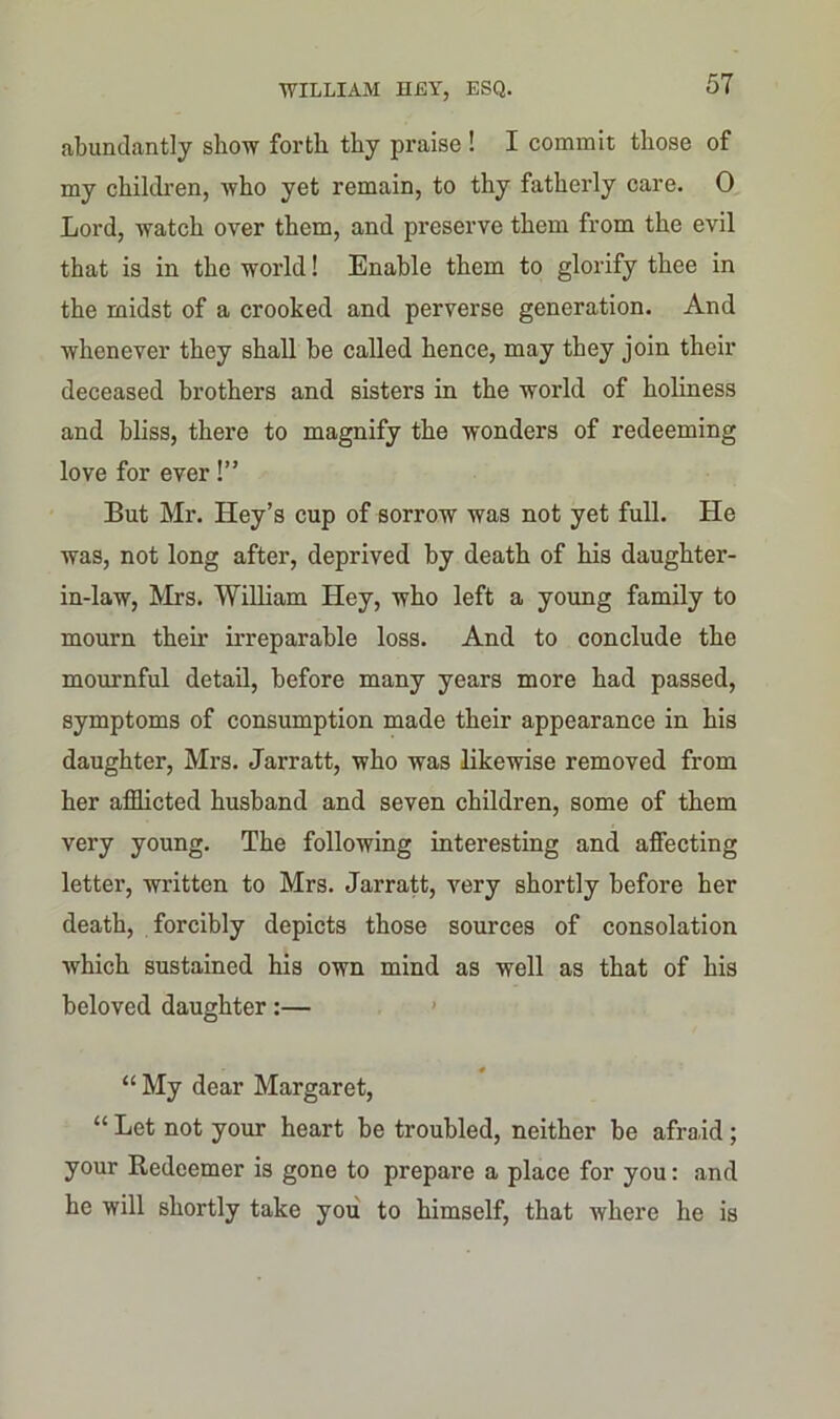 abundantly show forth thy praise ! I commit those of my children, who yet remain, to thy fatherly care. 0 Lord, watch over them, and preserve them from the evil that is in the world! Enable them to glorify thee in the midst of a crooked and perverse generation. And whenever they shall be called hence, may they join their deceased brothers and sisters in the world of holiness and bliss, there to magnify the wonders of redeeming love for ever!” But Mr. Key’s cup of sorrow was not yet full. He was, not long after, deprived by death of his daughter- in-law, Mrs. William Hey, who left a young family to mourn their irreparable loss. And to conclude the mournful detail, before many years more had passed, symptoms of consumption made their appearance in his daughter, Mrs. Jarratt, who was likewise removed from her afflicted husband and seven children, some of them very young. The following interesting and affecting letter, written to Mrs. Jarratt, very shortly before her death, forcibly depicts those sources of consolation which sustained his own mind as well as that of his beloved daughter:— “ My dear Margaret, “ Let not your heart be troubled, neither be afraid; your Redeemer is gone to prepare a place for you: and he will shortly take you to himself, that where he is