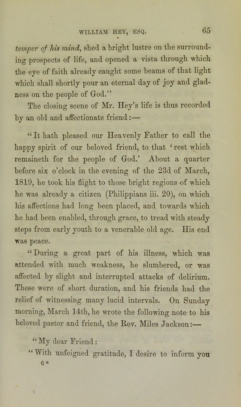 temper of his mind, shed a bright lustre on the surround- ing prospects of life, and opened a vista through which the eye of faith already caught some beams of that light which shall shortly pour an eternal day of joy and glad- ness on the people of God.” The closing scene of Mr. Hey’s life is thus recorded by an old and affectionate friend:— “It hath pleased our Heavenly Father to call the happy spirit of our beloved friend, to that £ rest which remaineth for the people of God.’ About a quarter before six o’clock in the evening of the 23d of March, 1819, he took his flight to those bright regions of which he was already a citizen (Philippians iii. 20), on which his affections had long been placed, and towards which he had been enabled, through grace, to tread with steady steps from early youth to a venerable old age. His end was peace. “ During a great part of his illness, which was attended with much weakness, he slumbered, or was affected by slight and interrupted attacks of delirium. These were of short duration, and his friends had the relief of witnessing many lucid intervals. On Sunday morning, March 14th, he wrote the following note to his beloved pastor and friend, the Rev. Miles Jackson:— “ My dear Friend : “With unfeigned gratitude, I desire to inform you 6 *
