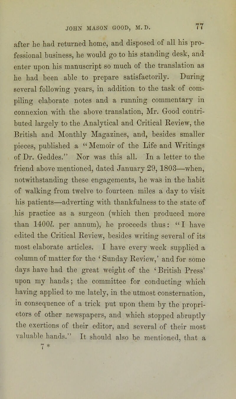 after be bad returned borne, and disposed of all bis pro- fessional business, be would go to bis standing desk, and enter upon bis manuscript so much of tbe translation as be bad been able to prepare satisfactorily. During several following years, in addition to tbe task of com- piling elaborate notes and a running commentary in connexion with tbe above translation, Mr. Good contri- buted largely to tbe Analytical and Critical Review, tbe British and Monthly Magazines, and, besides smaller pieces, published a “Memoir of tbe Life and Writings of Dr. Geddes.” Nor was this all. In a letter to tbe friend above mentioned, dated January 29, 1803—when, notwithstanding these engagements, be was in tbe habit of walking from twelve to fourteen miles a day to visit his patients—adverting with thankfulness to tbe state of bis practice as a surgeon (which then produced more than 1400Z. per annum), he proceeds thus: “ I have edited the Critical Review, besides writing several of its most elaborate articles. I have every week supplied a column of matter for tbe ‘ Sunday Review,’ and for some days have bad tbe great weight of the 4 British Press’ upon my hands; the committee for conducting which having applied to me lately, in tbe utmost consternation, in consequence of a trick put upon them by the propri- etors of other newspapers, and which stopped abruptly the exertions of their editor, and several of their most valuable hands.” It should also be mentioned, that a