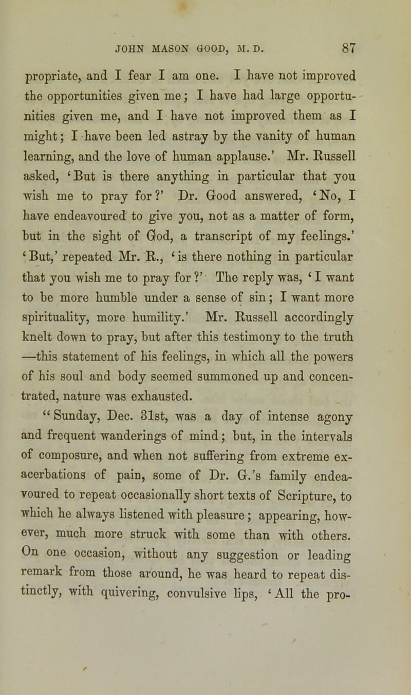 propriate, and I fear I am one. I have not improved the opportunities given me; I have had large opportu- nities given me, and I have not improved them as I might; I have been led astray by the vanity of human learning, and the love of human applause.’ Mr. Russell asked, ‘But is there anything in particular that you wish me to pray for?’ Dr. Good answered, ‘No, I have endeavoured to give you, not as a matter of form, but in the sight of God, a transcript of my feelings.’ ‘But,’ repeated Mr. R., ‘is there nothing in particular that you wish me to pray for ?’ The reply was, ‘ I want to be more humble under a sense of sin; I want more spirituality, more humility.’ Mr. Russell accordingly knelt down to pray, but after this testimony to the truth —this statement of his feelings, in which all the powers of his soul and body seemed summoned up and concen- trated, nature was exhausted. “ Sunday, Dec. 31st, was a day of intense agony and frequent wanderings of mind; but, in the intervals of composure, and when not suffering from extreme ex- acerbations of pain, some of Dr. G.’s family endea- voured to repeat occasionally short texts of Scripture, to which he always listened with pleasure; appearing, how- ever, much more struck with some than with others. On one occasion, without any suggestion or leading remark from those around, he was heard to repeat dis- tinctly, with quivering, convulsive lips, ‘All the pro-