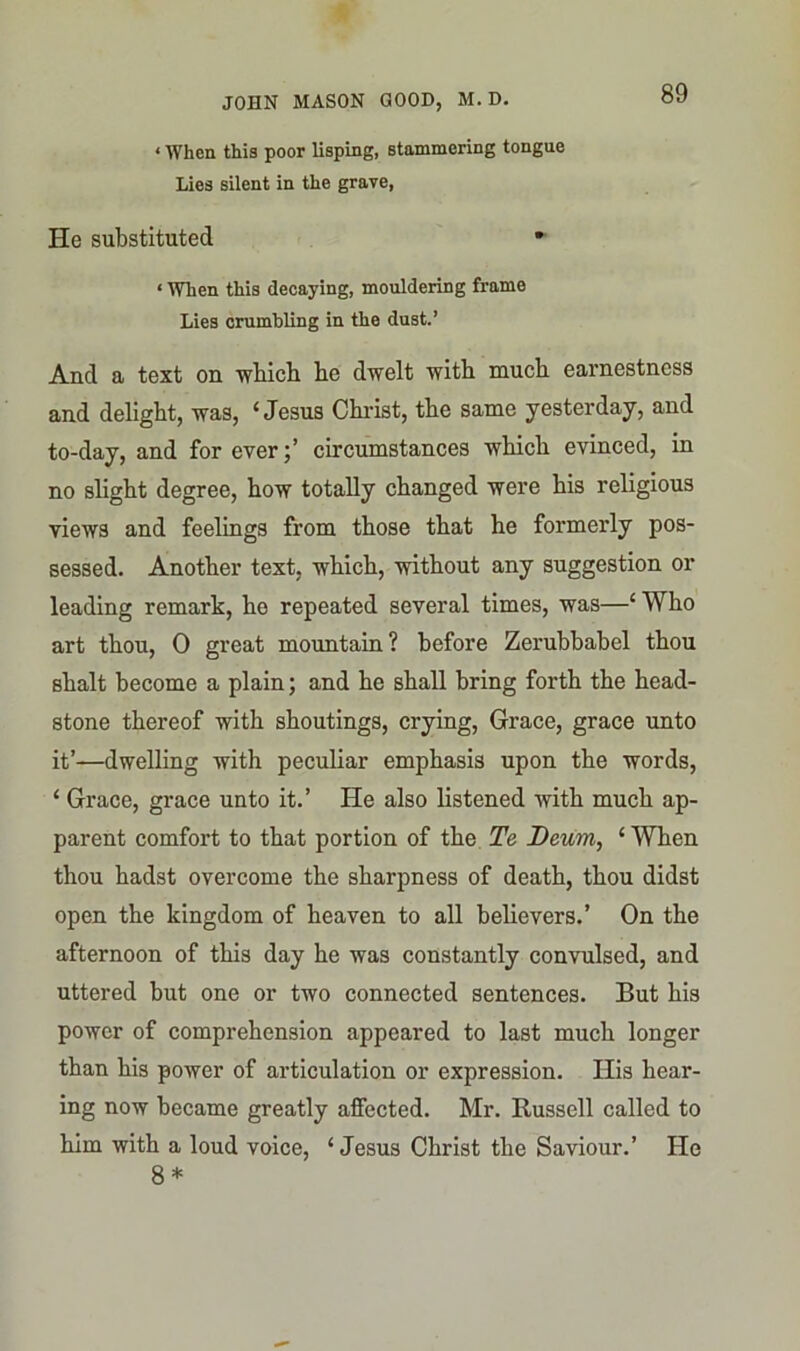 < When this poor lisping, stammering tongue Lies silent in the grave, He substituted • < When this decaying, mouldering frame Lies crumbling in the dust.’ And a text on wbicb be dwelt with much earnestness and delight, was, ‘Jesus Christ, the same yesterday, and to-day, and for evercircumstances which evinced, in no slight degree, how totally changed were his religious views and feelings from those that he formerly pos- sessed. Another text, which, without any suggestion or leading remark, ho repeated several times, was—‘ Who art thou, 0 great mountain? before Zerubbabel thou shalt become a plain; and he shall bring forth the head- stone thereof with shoutings, crying, Grace, grace unto it’—dwelling with peculiar emphasis upon the words, ‘ Grace, grace unto it.’ He also listened with much ap- parent comfort to that portion of the Te Deum, ‘When thou hadst overcome the sharpness of death, thou didst open the kingdom of heaven to all believers.’ On the afternoon of this day he was constantly convulsed, and uttered but one or two connected sentences. But his power of comprehension appeared to last much longer than his power of articulation or expression. His hear- ing now became greatly affected. Mr. Russell called to him with a loud voice, ‘ Jesus Christ the Saviour.’ He 8 *