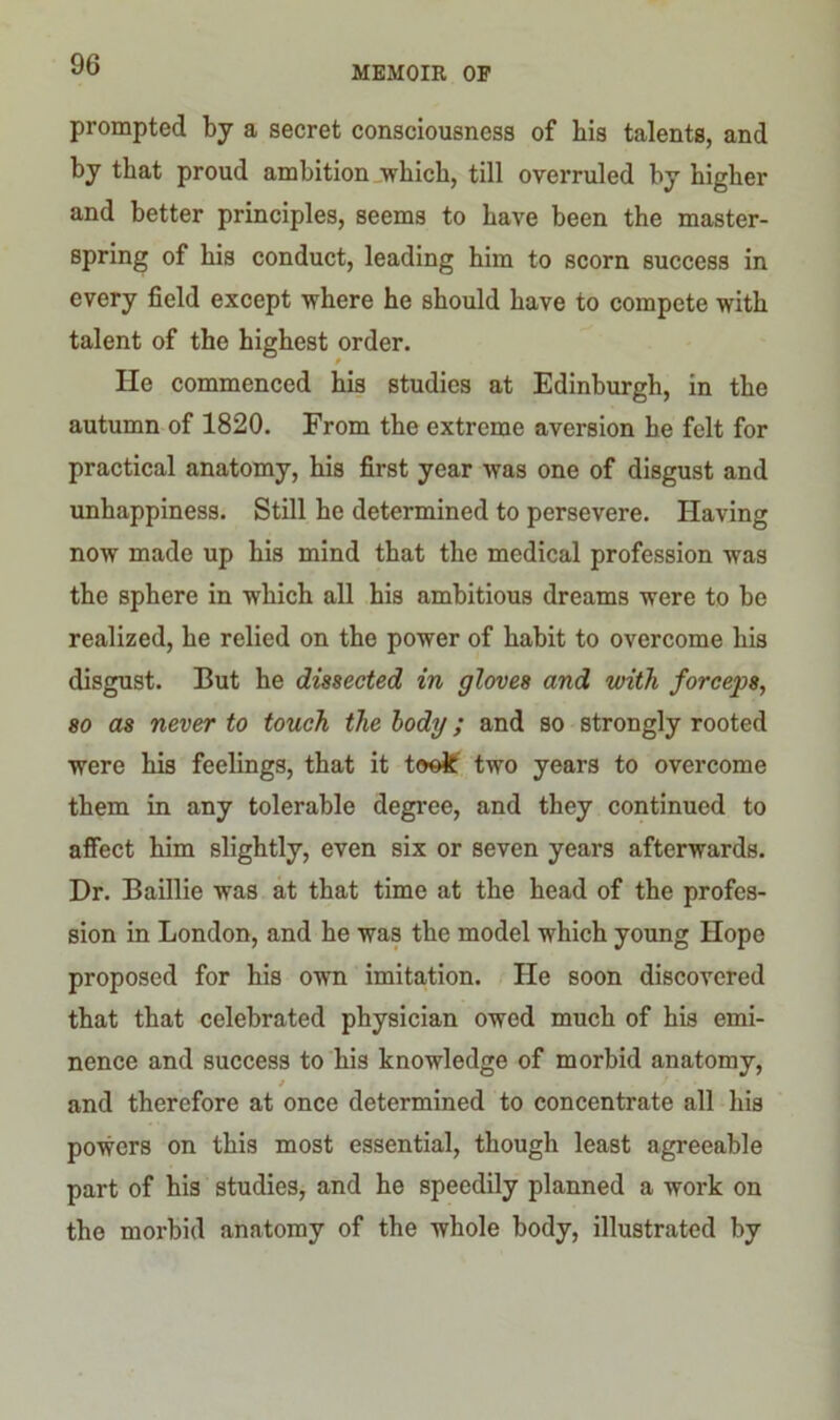 MEMOIR OF prompted by a secret consciousness of bis talents, and by that proud ambition which, till overruled by higher and better principles, seems to have been the master- spring of his conduct, leading him to scorn success in every field except where he should have to compete with talent of the highest order. He commenced his studies at Edinburgh, in the autumn of 1820. From the extreme aversion he felt for practical anatomy, his first year was one of disgust and unhappiness. Still he determined to persevere. Having now made up his mind that the medical profession was the sphere in which all his ambitious dreams were to be realized, he relied on the power of habit to overcome his disgust. But he dissected in gloves and with forceps, so as never to touch the body; and so strongly rooted were his feelings, that it took two years to overcome them in any tolerable degree, and they continued to affect him slightly, even six or seven years afterwards. Dr. Baillie was at that time at the head of the profes- sion in London, and he was the model which young Hope proposed for his own imitation. He soon discovered that that celebrated physician owed much of his emi- nence and success to his knowledge of morbid anatomy, / and therefore at once determined to concentrate all his powers on this most essential, though least agreeable part of his studies, and he speedily planned a work on the morbid anatomy of the whole body, illustrated by