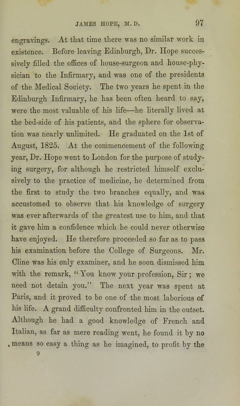 engravings. At that time there was no similar work in existence. Before leaving Edinburgh, Dr. Hope succes- sively filled the offices of house-surgeon and house-phy- sician to the Infirmary, and was one of the presidents of the Medical Society. The two years he spent in the Edinburgh Infirmary, he has been often heard to say, were the most valuable of his life—he literally lived at the bed-side of his patients, and the sphere for observa- tion was nearly unlimited. He graduated on the 1st of August, 1825. At the commencement of the following year, Dr. Hope went to London for the purpose of study- ing surgery, for although he restricted himself exclu- sively to the practice of medicine, he determined from the first to study the two branches equally, and was accustomed to observe that his knowledge of surgery was ever afterwards of the greatest use to him, and that it gave him a confidence which he could never otherwise have enjoyed. He therefore proceeded so far as to pass his examination before the College of Surgeons. Mr. Cline was his only examiner, and he soon dismissed him with the remark, “ You know your profession, Sir; we need not detain you.” The next year was spent at Paris, and it proved to be one of the most laborious of his life. A grand difficulty confronted him in the outset. Although he had a good knowledge of French and Italian, as far as mere reading went, he found it by no , means so easy a thing as he imagined, to profit by the 9