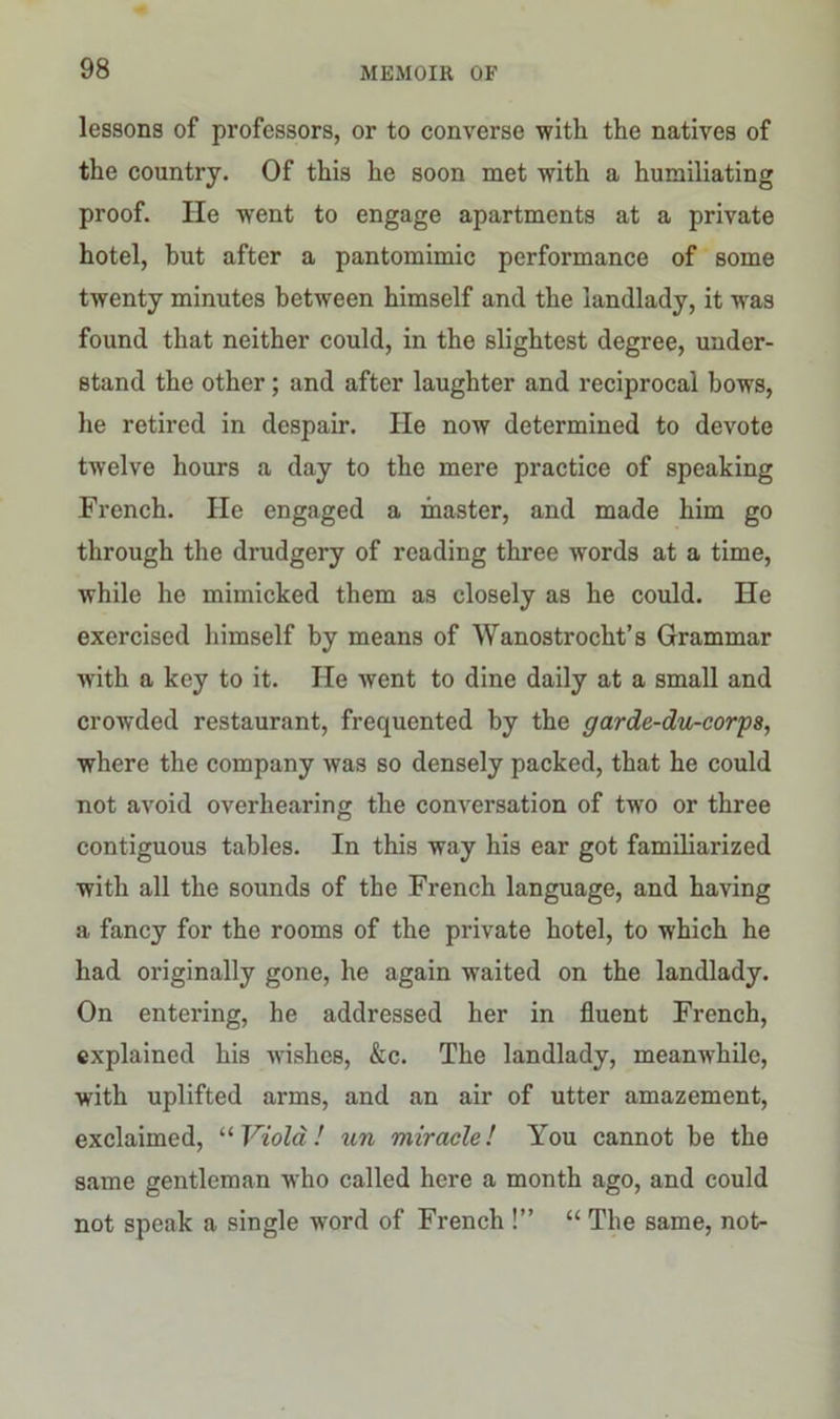 lessons of professors, or to converse with the natives of the country. Of this he soon met with a humiliating proof. He went to engage apartments at a private hotel, hut after a pantomimic performance of some twenty minutes between himself and the landlady, it was found that neither could, in the slightest degree, under- stand the other; and after laughter and reciprocal hows, he retired in despair. He now determined to devote twelve hours a day to the mere practice of speaking French. He engaged a master, and made him go through the drudgery of reading three words at a time, while he mimicked them as closely as he could. He exercised himself by means of Wanostrocht’s Grammar with a key to it. He Avent to dine daily at a small and crowded restaurant, frequented by the garde-du-corps, where the company was so densely packed, that he could not avoid overhearing the conversation of two or three contiguous tables. In this way his ear got familiarized with all the sounds of the French language, and having a fancy for the rooms of the private hotel, to which he had originally gone, he again waited on the landlady. On entering, he addressed her in fluent French, explained his wishes, &c. The landlady, meanwhile, with uplifted arms, and an air of utter amazement, exclaimed, “Viola! un miracle! You cannot be the same gentleman who called here a month ago, and could not speak a single word of French !” “ The same, not-