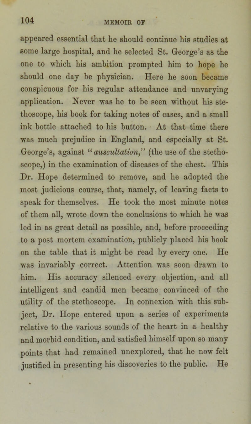 appeared essential that he should continue his studies at some large hospital, and he selected St. George’s as the one to which his ambition prompted him to hope he should one day be physician. Here he soon became conspicuous for his regular attendance and unvarying application. Never was he to be seen without his ste- thoscope, his book for taking notes of cases, and a small ink bottle attached to his button. At that time there was much prejudice in England, and especially at St. George’s, against 11 auscultation” (the use of the stetho- scope,) in the examination of diseases of the chest. This Dr. Hope determined to remove, and he adopted the most judicious course, that, namely, of leaving facts to speak for themselves. He took the most minute notes of them all, wrote down the conclusions to which he was led in as great detail as possible, and, before proceeding to a post mortem examination, publicly placed his book on the table that it might be read by every one. He was invariably correct. Attention was soon drawn to him. His accuracy silenced every objection, and all intelligent and candid men became convinced of the utility of the stethoscope. In connexion with this sub- ject, Dr. Hope entered upon a series of experiments relative to the various sounds of the heart in a healthy and morbid condition, and satisfied himself upon so many points that had remained unexplored, that he now felt justified in presenting his discoveries to the public. He