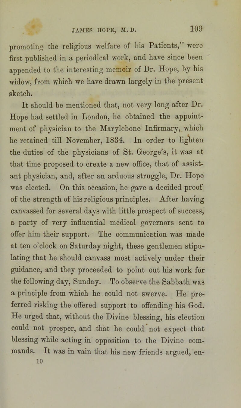 promoting the religious welfare of his Patients, were first published in a periodical work, and have since been appended to the interesting memoir of Dr. Hope, by his widow, from which we have drawn largely in the present sketch. It should be mentioned that, not very long after Dr. Hope had settled in London, he obtained the appoint- ment of physician to the Marylebone Infirmary, which he retained till November, 1834. In order to lighten the duties of the physicians of St. George’s, it was at that time proposed to create a new ofiice, that of assist- ant physician, and, after an arduous struggle, Dr. Hope was elected. On this occasion, he gave a decided proof of the strength of his religious principles. After having canvassed for several days with little prospect of success, a party of very influential medical governors sent to offer him their support. The communication was made at ten o’clock on Saturday night, these gentlemen stipu- lating that he should canvass most actively under their guidance, and they proceeded to point out his work for the following day, Sunday. To observe the Sabbath was a principle from which he could not swerve. He pre- ferred risking the offered support to offending his God. He urged that, without the Divine blessing, his election could not prosper, and that he could not expect that blessing while acting in opposition to the Divine com- mands. It was in vain that his new friends argued, en- 10