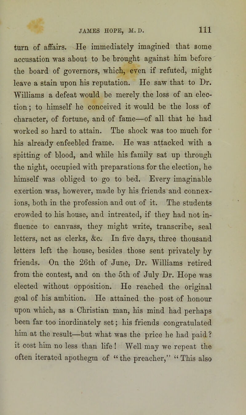 turn of affairs. He immediately imagined that some accusation was about to he brought against him before the board of governors, which, even if refuted, might leave a stain upon his reputation. He saw that to Dr. Williams a defeat would be merely the loss of an elec- tion ; to himself he conceived it would be the loss of character, of fortune, and of fame—of all that he had worked so hard to attain. The shock was too much for his already enfeebled frame. He was attacked with a spitting of blood, and while his family sat up through the night, occupied with preparations for the election, he himself was obliged to go to bed. Every imaginable exertion was, however, made by his friends and connex- ions, both in the profession and out of it. The students crowded to his house, and intreated, if they had not in- fluence to canvass, they might write, transcribe, seal letters, act as clerks, &c. In five days, three thousand letters left the house, besides those sent privately by friends. On the 26th of June, Dr. Williams retired from the contest, and on the 5th of July Dr. Hope was elected without opposition. He reached the original goal of his ambition. He attained the post of honour upon which, as a Christian man, his mind had perhaps been far too inordinately set; his friends congratulated him at the result—but what was the price he had paid ? it cost him no less than life ! Well may we repeat the often iterated apothegm of “the preacher,” “This also