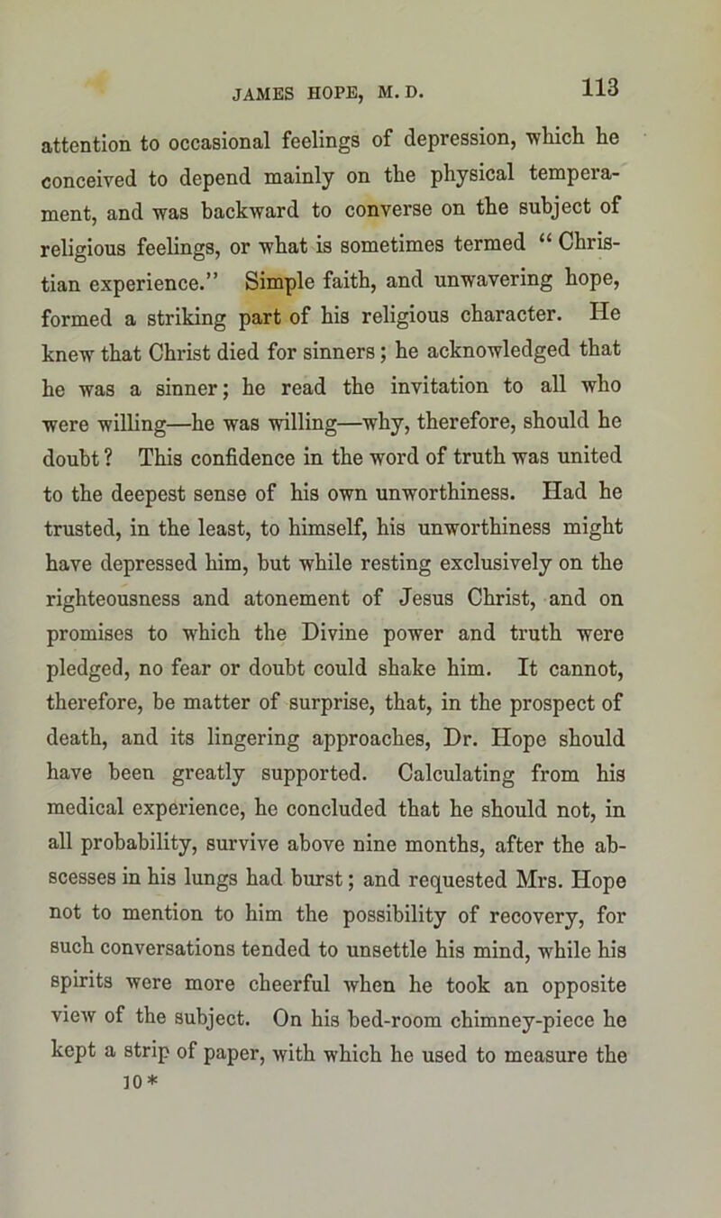 attention to occasional feelings of depression, which he conceived to depend mainly on the physical tempera- ment, and was backward to converse on the subject of religious feelings, or what is sometimes termed “ Chris- tian experience.” Simple faith, and unwavering hope, formed a striking part of his religious character. He knew that Christ died for sinners; he acknowledged that he was a sinner; he read the invitation to all who were willing—he was willing—why, therefore, should he doubt ? This confidence in the word of truth was united to the deepest sense of his own unworthiness. Had he trusted, in the least, to himself, his unworthiness might have depressed him, hut while resting exclusively on the righteousness and atonement of Jesus Christ, and on promises to which the Divine power and truth were pledged, no fear or doubt could shake him. It cannot, therefore, he matter of surprise, that, in the prospect of death, and its lingering approaches, Dr. Hope should have been greatly supported. Calculating from his medical experience, he concluded that he should not, in all probability, survive above nine months, after the ab- scesses in his lungs had burst; and requested Mrs. Hope not to mention to him the possibility of recovery, for such conversations tended to unsettle his mind, while his spirits were more cheerful when he took an opposite view of the subject. On his bed-room chimney-piece he kept a strip of paper, with which he used to measure the ]0*