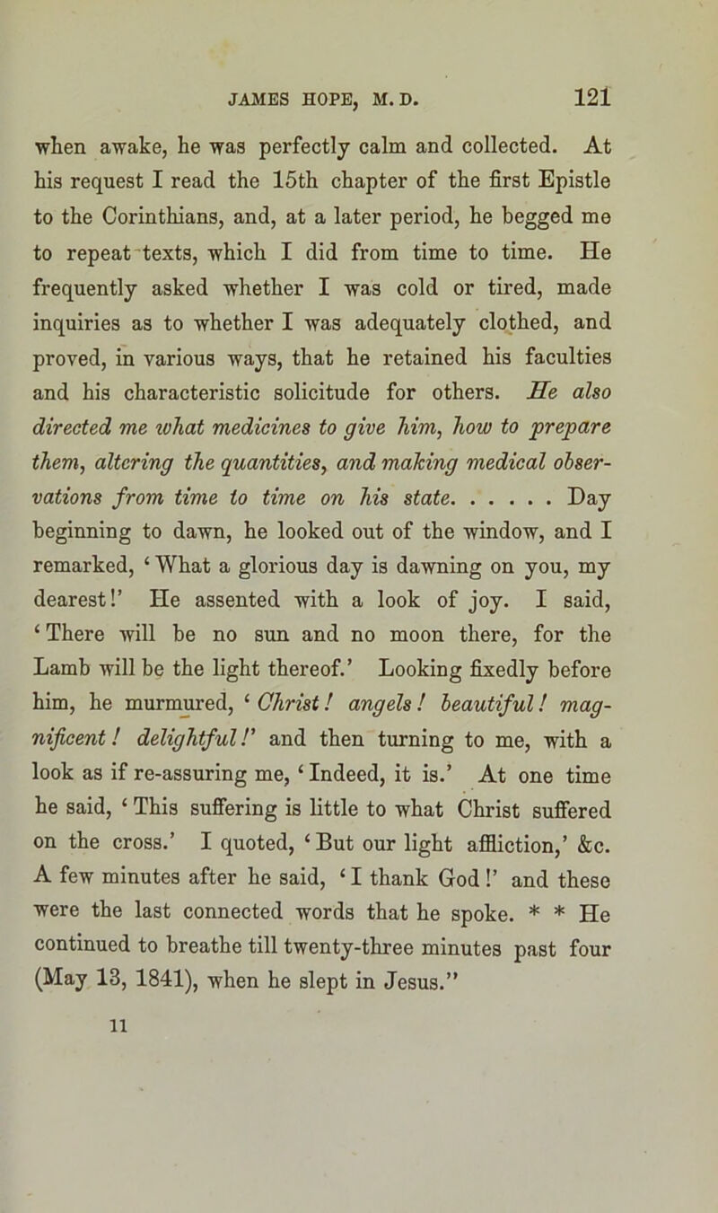 ■when awake, he was perfectly calm and collected. At his request I read the 15th chapter of the first Epistle to the Corinthians, and, at a later period, he begged me to repeat texts, which I did from time to time. He frequently asked whether I was cold or tired, made inquiries as to whether I was adequately clothed, and proved, in various ways, that he retained his faculties and his characteristic solicitude for others. He also directed me ivhat medicines to give him, how to prepare them, altering the quantities, and making medical obser- vations from time to time on his state Day beginning to dawn, he looked out of the window, and I remarked, 4 What a glorious day is dawning on you, my dearest!’ He assented with a look of joy. I said, 4 There will be no sun and no moon there, for the Lamb will be the light thereof.’ Looking fixedly before him, he murmured, 4 Christ! angels ! beautiful! mag- nificent ! delightful!’ and then turning to me, with a look as if re-assuring me, 4 Indeed, it is.’ At one time he said, 4 This suffering is little to what Christ suffered on the cross.’ I quoted, ‘But our light affliction,’ &c. A few minutes after he said, 41 thank God!’ and these were the last connected words that he spoke. * * He continued to breathe till twenty-three minutes past four (May 13, 1841), when he slept in Jesus.” ll