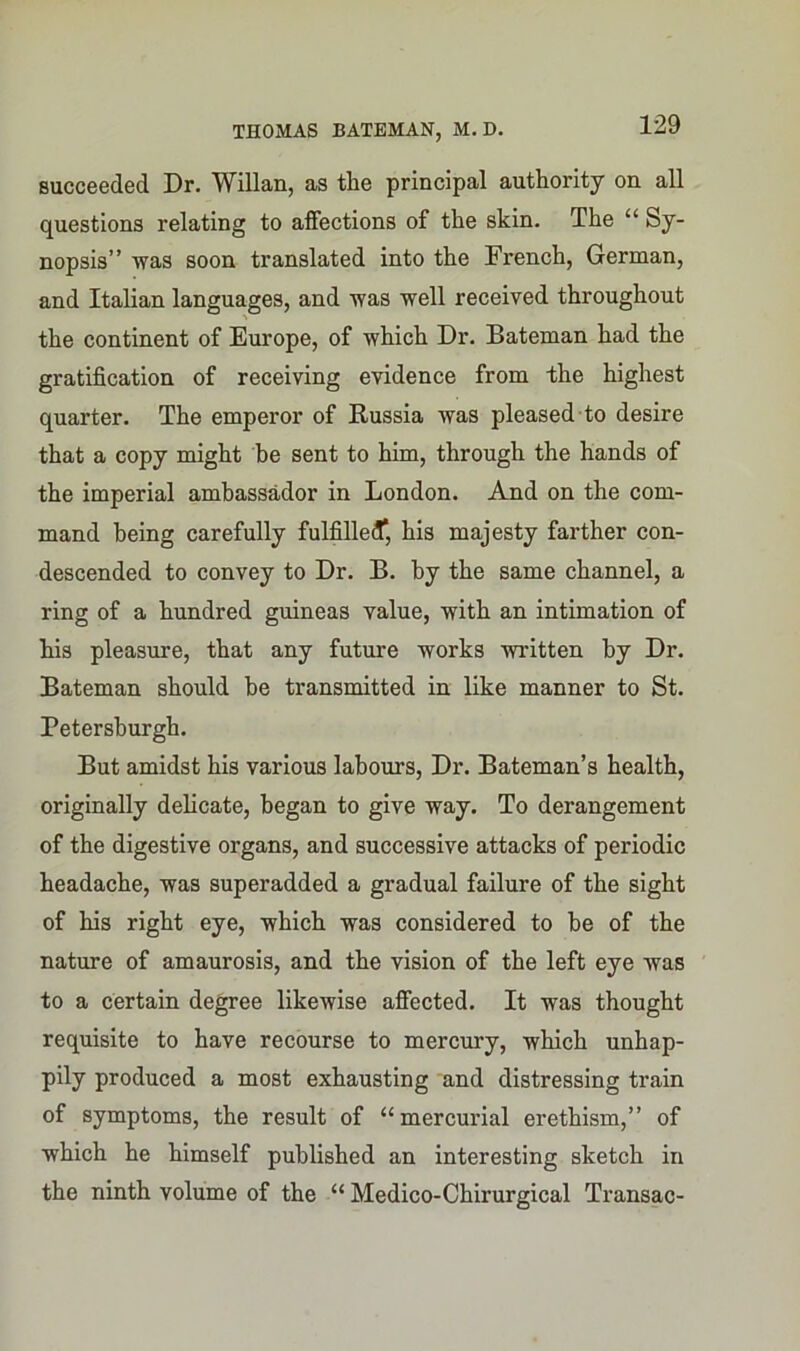 succeeded Dr. Willan, as the principal authority on all questions relating to affections of the skin. The “ Sy- nopsis” was soon translated into the French, German, and Italian languages, and was well received throughout the continent of Europe, of which Dr. Bateman had the gratification of receiving evidence from the highest quarter. The emperor of Russia was pleased to desire that a copy might be sent to him, through the hands of the imperial ambassador in London. And on the com- mand being carefully fulfilled*, his majesty farther con- descended to convey to Dr. B. by the same channel, a ring of a hundred guineas value, with an intimation of Ms pleasure, that any future works written by Dr. Bateman should be transmitted in like manner to St. Petersburgh. But amidst his various labours, Dr. Bateman’s health, originally delicate, began to give way. To derangement of the digestive organs, and successive attacks of periodic headache, was superadded a gradual failure of the sight of Ms right eye, which was considered to be of the nature of amaurosis, and the vision of the left eye was to a certain degree likewise affected. It was thought requisite to have recourse to mercury, which unhap- pily produced a most exhausting and distressing train of symptoms, the result of “mercurial erethism,” of which he himself published an interesting sketch in the ninth volume of the “ Medico-Chirurgical Transac-