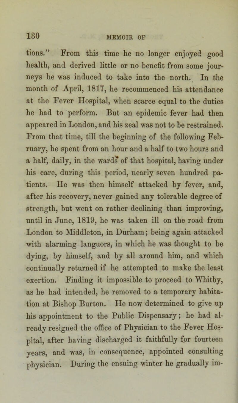 tions.” From this time he no longer enjoyed good health, and derived little or no benefit from some jour- neys he was induced to take into the north. In the month of April, 1817, he recommenced his attendance at the Fever Hospital, when scarce equal to the duties he had to perform. But an epidemic fever had then appeared in London, and his zeal was not to be restrained. From that time, till the beginning of the following Feb- ruary, he spent from an hour and a half to two hours and a half, daily, in the wards of that hospital, having under his care, during this period, nearly seven hundred pa- tients. He was then himself attacked by fever, and, after his recovery, never gained any tolerable degree of strength, but went on rather declining than improving, until in June, 1819, he was taken ill on the road from London to Middleton, in Durham; being again attacked with alarming languors, in which he was thought to be dying, by himself, and by all around him, and which continually returned if he attempted to make the least exertion. Finding it impossible to proceed to Whitby, as he had intended, he removed to a temporary habita- tion at Bishop Burton. He now determined to give up his appointment to the Public Dispensary; he had al- ready resigned the office of Physician to the Fever Hos- pital, after having discharged it faithfully for fourteen years, and was, in consequence, appointed consulting physician. During the ensuing winter he gradually im-