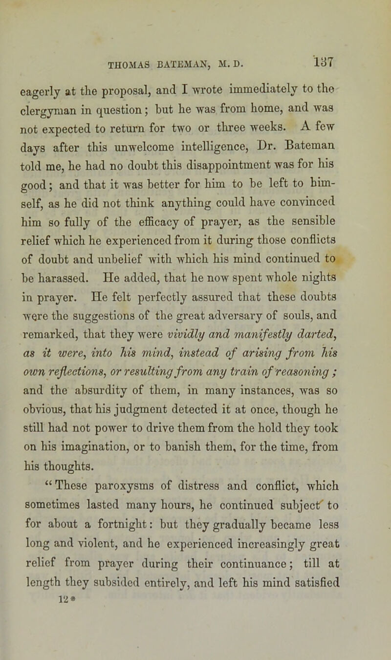 eagerly at the proposal, and I wrote immediately to the clergyman in question; hut he was from home, and was not expected to return for two or three weeks. A few days after this unwelcome intelligence, Dr. Bateman told me, he had no doubt this disappointment was for his good; and that it was better for him to be left to him- self, as he did not think anything could have convinced him so fully of the efficacy of prayer, as the sensible relief which he experienced from it during those conflicts of doubt and unbelief with which his mind continued to be harassed. He added, that he now spent whole nights in prayer. He felt perfectly assured that these doubts were the suggestions of the great adversary of souls, and remarked, that they were vividly and manifestly darted, as it were, into his mind, instead of arising from his oivn reflections, or resulting from any train of reasoning ; and the absurdity of them, in many instances, was so obvious, that his judgment detected it at once, though he still had not power to drive them from the hold they took on his imagination, or to banish them, for the time, from his thoughts. “ These paroxysms of distress and conflict, which sometimes lasted many hours, he continued subject'” to for about a fortnight: but they gradually became less long and violent, and he experienced increasingly great relief from prayer during their continuance; till at length they subsided entirely, and left his mind satisfied