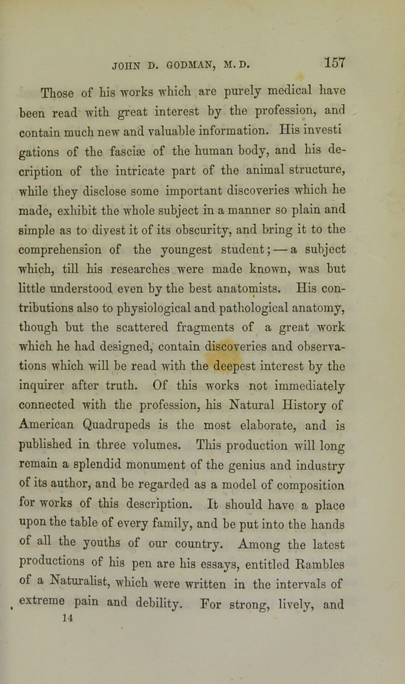 Those of his works which are purely medical have been read with great interest by the profession, and contain much new and valuable information. His investi gations of the fasciae of the human body, and his de- cription of the intricate part of the animal structure, while they disclose some important discoveries which he made, exhibit the wiiole subject in a manner so plain and simple as to divest it of its obscurity, and bring it to the comprehension of the youngest student; — a subject which, till his researches were made known, was but little understood even by the best anatomists. His con- tributions also to physiological and pathological anatomy, though but the scattered fragments of a great work which he had designed, contain discoveries and observa- tions which will be read with the deepest interest by the inquirer after truth. Of this works not immediately connected with the profession, his Natural History of American Quadrupeds is the most elaborate, and is published in three volumes. This production will long remain a splendid monument of the genius and industry of its author, and be regarded as a model of composition for works of this description. It should have a place upon the table of every family, and be put into the hands of all the youths of our country. Among the latest productions of his pen are his essays, entitled Rambles of a Naturalist, which were written in the intervals of , extreme pain and debility. For strong, lively, and 14