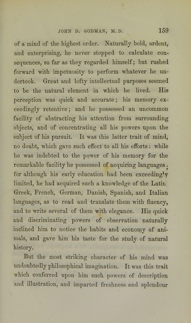 of a mind of the highest order. Naturally bold, ardent, and enterprising, he never stopped to calculate con- sequences, so far as they regarded himself; but rushed forward with impetuosity to perform whatever he un- dertook. Great and lofty intellectual purposes seemed to he the natural element in which he lived. His perception was quick and accurate; his memory ex- ceedingly retentive; and he possessed an uncommon facility of abstracting his attention from surroimding objects, and of concentrating all his powers upon the subject of his pursuit. It was this latter trait of mind, no doubt, which gave such effect to all his efforts: while he was indebted to the power of his memory for the remarkable facility he possessed of acquiring languages . for although his early education had been exceeding1 y limited, he had acquired such a knowledge of the Latin Greek, French, German, Danish, Spanish, and Italian languages, as to read and translate them with fluency, and to write several of them with elegance. His quick and discriminating powers of observation naturally inclined him to notice the habits and economy of ani- mals, and gave him his taste for the study of natural history. But the most striking character of his mind was undoubtedly philosophical imagination. It was this trait which conferred upon him such powers of description and illustration, and imparted freshness and splendour