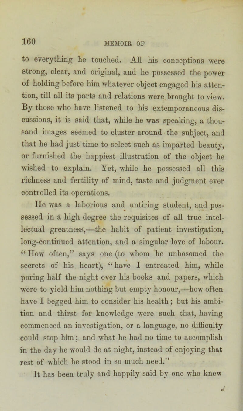 to everything he touched. All his conceptions were strong, clear, and original, and he possessed the power of holding before him whatever object engaged his atten- tion, till all its parts and relations were brought to view. By those who have listened to his extemporaneous dis- cussions, it is said that, while he was speaking, a thou- sand images seemed to cluster around the subject, and that he had just time to select such as imparted beauty, or furnished the happiest illustration of the object he wished to explain. Yet, while he possessed all this richness and fertility of mind, taste and judgment ever controlled its operations. He wTas a laborious and untiring student, and pos- sessed in a high degree the requisites of all true intel- lectual greatness,—the habit of patient investigation, long-continued attention, and a singular love of labour. “ How often,” says one (to whom he unbosomed the secrets of his heart), “have I entreated him, while poring half the night over his books and papers, which were to yield him nothing but empty honour,—how often have I begged him to consider his health; but his ambi- tion and thirst for knowledge were such that, having commenced an investigation, or a language, no difficulty could stop him; and what he had no time to accomplish in the day he would do at night, instead of enjoying that rest of which he stood in so much need.” It has been truly and happily said by one who knew