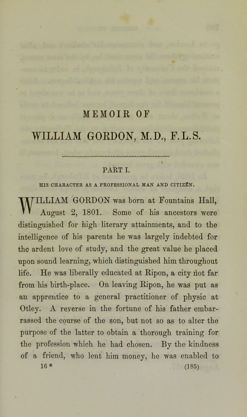 WILLIAM GORDON, M.D., F.L.S. PART I. HIS CHARACTER AS A PROFESSIONAL MAN AND CITIZEN. WILLIAM GORDON was born at Fountains Hall, August 2, 1801. Some of Ms ancestors were distinguished for high literary attainments, and to the intelligence of his parents he was largely indebted for the ardent love of study, and the great value he placed upon sound learning, which distinguished him throughout life. He was liberally educated at Ripon, a city dot far from his birth-place. On leaving Ripon, he was put as an apprentice to a general practitioner of physic at Otley. A reverse in the fortune of his father embar- rassed the course of the son, but not so as to alter the purpose of the latter to obtain a thorough training for the profession which he had chosen. By the kindness of a friend, who lent him money, he was enabled to