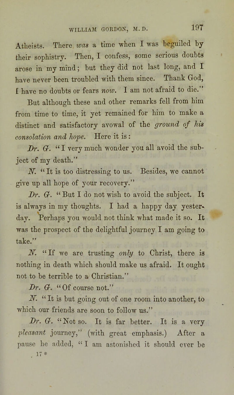 107 Atheists. There was a time when I was beguiled by their sophistry. Then, I confess, some serious doubts arose in my mind; but they did not last long, and I have never been troubled with them since. Thank God, £ have no doubts or fears now. I am not afraid to die. But although these and other remarks fell from him from time to time, it yet remained for him to make a distinct and satisfactory avowal of the ground of his consolation and hope. Here it is: Dr. Gr. “ I very much wonder you all avoid the sub- ject of my death.” N. “ It is too distressing to us. Besides, we cannot give up all hope of your recovery.” Dr. Gr. “But I do not wish to avoid the subject. It is always in my thoughts. I had a happy day yester- day. Perhaps you would not think what made it so. It was the prospect of the delightful journey I am going to take.” IV. “If we are trusting only to Christ, there is nothing in death which should make us afraid. It ought not to be terrible to a Christian.” Dr. Gr. “Of course not.” N. “ It is but going out of one room into another, to which our friends are soon to follow us.” Dr. Gr. “ Not so. It is far better. It is a very pleasant journey,” (with great emphasis.) After a pause ho added, “ I am astonished it should ever be 17*