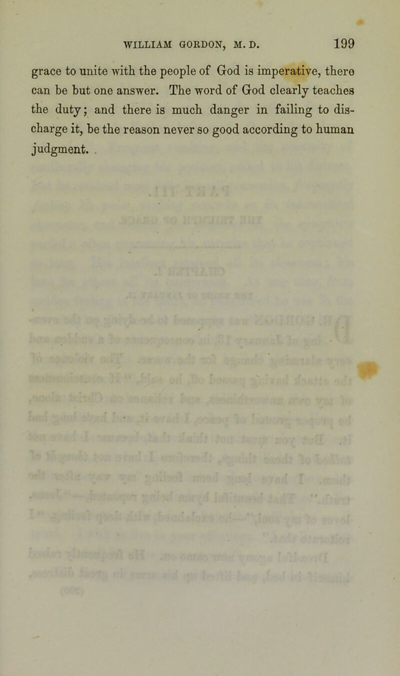 grace to unite with the people of God is imperative, there can be but one answer. The word of God clearly teaches the duty; and there is much danger in failing to dis- charge it, be the reason never so good according to human judgment.
