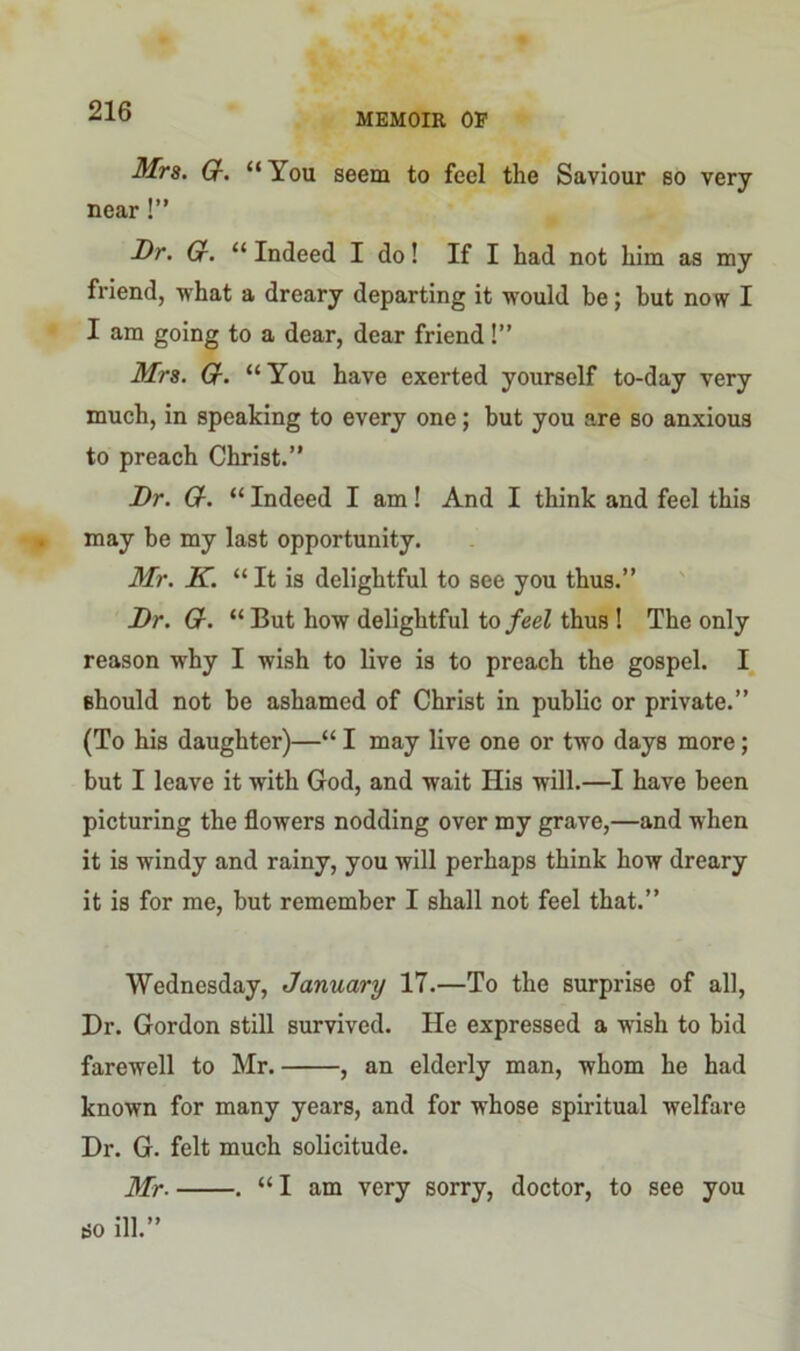 MEMOIR OP Mrs. Gr. “ You seem to feel the Saviour so very near !” Dr. Gr. “ Indeed I do! If I had not him as my friend, what a dreary departing it would be; but now I I am going to a dear, dear friend!” Mrs. Gr. “ You have exerted yourself to-day very much, in speaking to every one; but you are so anxious to preach Christ.” Dr. Q-. “ Indeed I am! And I think and feel this may be my last opportunity. Mr. K. “It is delightful to see you thus.” Dr. Gr. “ But how delightful to feel thus ! The only reason why I wish to live is to preach the gospel. I should not be ashamed of Christ in public or private.” (To his daughter)—“ I may live one or two days more; but I leave it with God, and wait Ilis will.—I have been picturing the flowers nodding over my grave,—and when it is windy and rainy, you will perhaps think how dreary it is for me, but remember I shall not feel that.” Wednesday, January 17.—To the surprise of all, Dr. Gordon still survived. He expressed a wish to bid farewell to Mr. , an elderly man, whom he had known for many years, and for whose spiritual welfare Dr. G. felt much solicitude. Mr- . “I am very sorry, doctor, to see you so ill.”