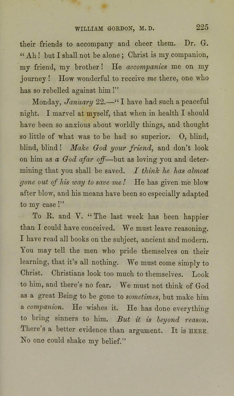 their friends to accompany and cheer them. Dr. G. “ Ah ! but I shall not be alone; Christ is my companion, my friend, my brother! He accompanies me on my journey ! How wonderful to receive me there, one who has so rebelled against him !” Monday, January 22.—“ I have had such a peaceful night. I marvel at myself, that when in health I should have been so anxious about worldly things, and thought so little of what was to be had so superior. 0, blind, blind, blind! Malce God your friend, and don’t look on him as a God afar off—but as loving you and deter- mining that you shall be saved. I think he has almost gone out of his way to save me ! He has given me blow after blow, and his means have been so especially adapted to my case!” To R. and Y. “ The last week has been happier than I could have conceived. We must leave reasoning. I have read all books on the subject, ancient and modern. You may tell the men who pride themselves on their learning, that it’s all nothing. We must come simply to Christ. Christians look too much to themselves. Look to him, and there’s no fear. We must not think of God as a great Being to be gone to sometimes, but make him a companion. He wishes it. He has done everything to bring sinners to him. But it is beyond reason. There s a better evidence than argument. It is here. No one could shake my belief.”