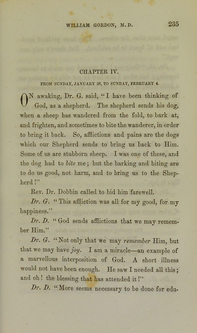 CHAPTER IV. FROM SUNDAY, JANUARY 28, TO SUNDAY, FEBRUARY 4. N awaking, Dr. G. said, “ I have been thinking of God, as a shepherd. The shepherd sends his dog, when a sheep has wandered from the fold, to hark at, and frighten, and sometimes to bite the wanderer, in order which our Shepherd sends to bring us back to Him. Some of us are stubborn sheep. I was one of these, and the dog had to bite me; but the barking and biting are to do us good, not harm, and to bring us to the Shep- Rev. Dr. Dobbin called to bid him farewell. Dr. Cr. “ This affliction was all for my good, for my happiness.” Dr. D. “ God sends afflictions that we may remem- ber Him.” Dr. G. “Not only that we may remember Him, but that we may have joy. I am a miracle—an example of a marvellous interposition of God. A short illness would not have been enough. He saw I needed all this; and oh ! the blessing that has attended it!” Dr. D. “ More seems necessary to be done for edu- to bring it back. So, afflictions and pains are the dogs herd!’