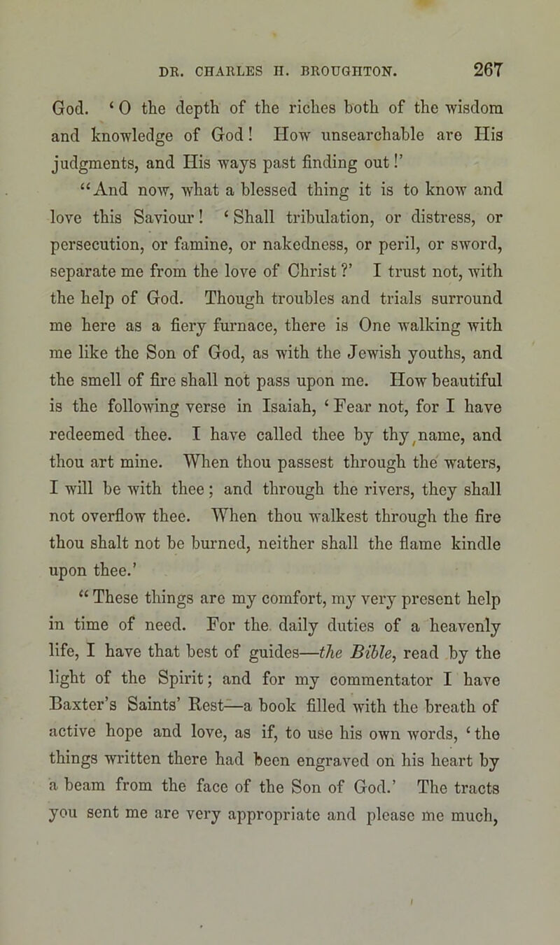 God. ‘ 0 the depth of the riches both of the wisdom and knowledge of God! How unsearchable are His judgments, and His ways past finding out!’ “And noAV, what a blessed thing it is to know and love this Saviour! ‘ Shall tribulation, or distress, or persecution, or famine, or nakedness, or peril, or sword, separate me from the love of Christ ?’ I trust not, with the help of God. Though troubles and trials surround me here as a fiery furnace, there is One walking with me like the Son of God, as with the Jewish youths, and the smell of fire shall not pass upon me. How beautiful is the following verse in Isaiah, ‘Fear not, for I have redeemed thee. I have called thee by thy ( name, and thou art mine. When thou passest through the waters, I will be with thee; and through the rivers, they shall not overflow thee. When thou walkest through the fire thou shalt not be burned, neither shall the flame kindle upon thee.’ “ These things are my comfort, my very present help in time of need. For the daily duties of a heavenly life, I have that best of guides—the Bible, read by the light of the Spirit; and for my commentator I have Baxter’s Saints’ Rest—a book filled with the breath of active hope and love, as if, to use his own words, ‘ the things written there had been engraved on his heart by a beam from the face of the Son of God.’ The tracts you sent me are very appropriate and please me much, I