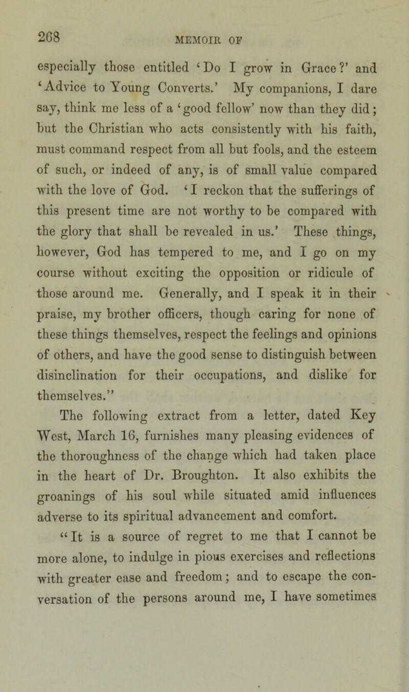 2G8 especially those entitled ‘ Do I grow in Grace ?’ and ‘Advice to Young Converts.’ My companions, I dare say, think me less of a ‘ good fellow’ now than they did; but the Christian who acts consistently with his faith, must command respect from all but fools, and the esteem of such, or indeed of any, is of small value compared with the love of God. ‘ I reckon that the sufferings of this present time are not worthy to be compared with the glory that shall be revealed in us.’ These things, however, God has tempered to me, and I go on my course without exciting the opposition or ridicule of those around me. Generally, and I speak it in their - praise, my brother officers, though caring for none of these things themselves, respect the feelings and opinions of others, and have the good sense to distinguish between disinclination for their occupations, and dislike for themselves.” The following extract from a letter, dated Ivey West, March 16, furnishes many pleasing evidences of the thoroughness of the change which had taken place in the heart of Dr. Broughton. It also exhibits the groanings of his soul while situated amid influences adverse to its spiritual advancement and comfort. “ It is a source of regret to me that I cannot be more alone, to indulge in pious exercises and reflections with greater ease and freedom; and to escape the con- versation of the persons around me, I have sometimes