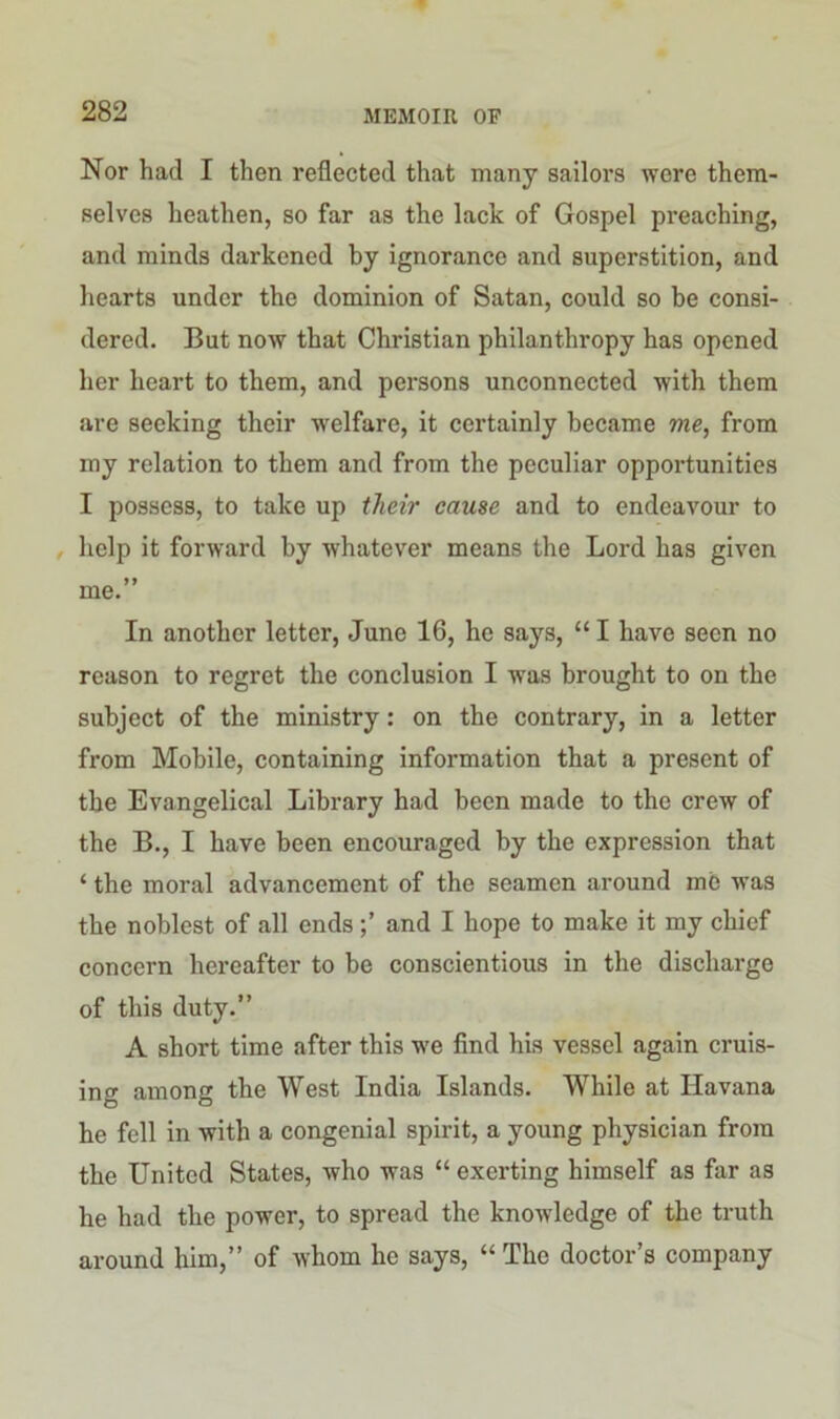 Nor had I then reflected that many sailors were them- selves heathen, so far as the lack of Gospel preaching, and minds darkened by ignorance and superstition, and hearts under the dominion of Satan, could so be consi- dered. But now that Christian philanthropy has opened her heart to them, and persons unconnected with them are seeking their welfare, it certainly became me, from my relation to them and from the peculiar opportunities I possess, to take up their cause and to endeavour to help it forward by whatever means the Lord has given me.” In another letter, June 16, he says, “ I have seen no reason to regret the conclusion I was brought to on the subject of the ministry: on the contrary, in a letter from Mobile, containing information that a present of the Evangelical Library had been made to the crew of the B., I have been encouraged by the expression that ‘ the moral advancement of the seamen around mb was the noblest of all ends and I hope to make it my chief concern hereafter to be conscientious in the discharge of this duty.” A short time after this we find his vessel again cruis- ing among the West India Islands. While at Havana he fell in with a congenial spirit, a young physician from the United States, who was “ exerting himself as far as he had the power, to spread the knowledge of the truth around him,” of whom he says, “ The doctor’s company