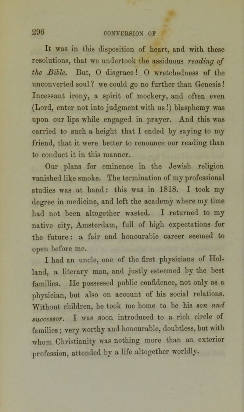 It was in this disposition of heart, and with these resolutions, that we undertook the assiduous reading of the Bible. But, 0 disgrace! 0 wretchedness of the unconverted soul ? we could go no further than Genesis ! Incessant irony, a spirit of mockery, and often even (Lord, enter not into judgment with us !) blasphemy was upon our lips while engaged in prayer. And this was carried to such a height that I ended by saying to my friend, that it were better to renounce our reading than to conduct it in this manner. Our plans for eminence in the Jewish religion vanished like smoke. The termination of my professional studies was at hand: this was in 1818. I took my degree in medicine, and left the academy where my time had not been altogether wasted. I returned to my native city, Amsterdam, full of high expectations for the future: a fair and honourable career seemed to open before me. I had an uncle, one of the first physicians of Hol- land, a literary man, and justly esteemed by the best families. lie possessed public confidence, not only as a physician, but also on account of his social relations. Without children, he took me home to be his son and successor. I was soon introduced to a rich circle of families ; very worthy and honourable, doubtless, but with whom Christianity was nothing more than an exterior profession, attended by a life altogether worldly.