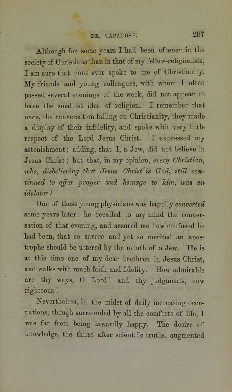 Although for some years I had been oftener in the society of Christians than in that of my fellow-religionists, I am sure that none ever spoke to me of Christianity. My friends and young colleagues, with whom I often passed several evenings of the week, did not appear to have the smallest idea of religion. I remember that once, the conversation falling on Christianity, they made a display of their infidelity, and spoke with very little respect of the Lord Jesus Christ. I expressed my astonishment; adding, that I, a Jew, did not believe in Jesus Christ; but that, in my opinion, every Christian, who, disbelieving that Jesus Christ is Cod, still con- tinued to offer 'prayer and homage to him, was an idolater ! One of these young physicians was happily converted some years later: he recalled to my mind the conver- sation of that evening, and assured me how confused he had been, that so severe and yet so merited an apos- trophe should be uttered by the mouth of a Jew. He is at this time one of my dear brethren in Jesus Christ, and walks with much faith and fidelity. How admirable are thy ways, 0 Lord! and thy judgments, how righteous ! Nevertheless, in the midst of daily increasing occu- pations, though surrounded by all the comforts of life, I was far from being inwardly happy. The desire of knowledge, the thirst after scientific truths, augmented