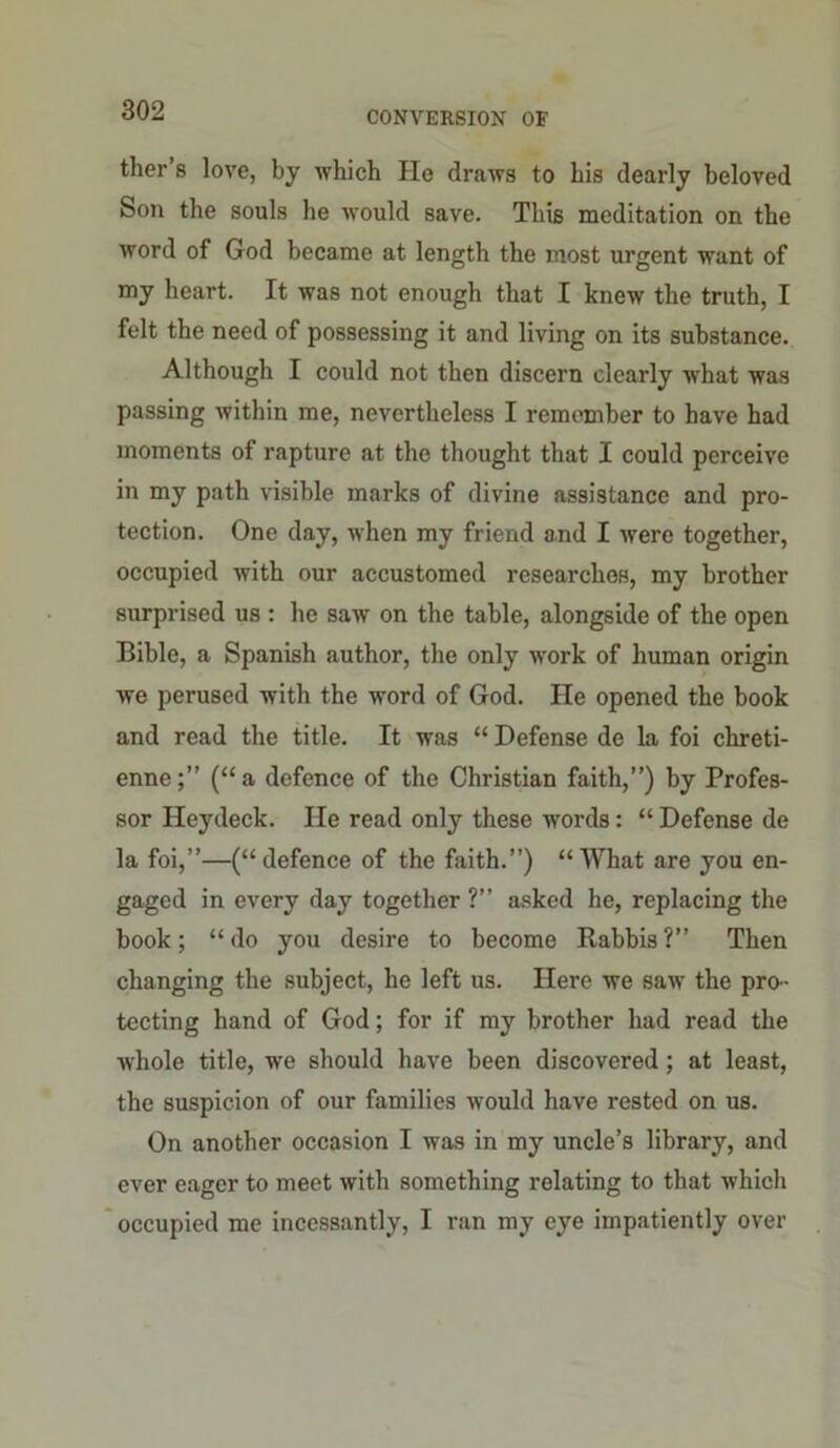 ther’s love, by which Ho draws to his dearly beloved Son the souls he would save. This meditation on the word of God became at length the most urgent want of my heart. It was not enough that I knew the truth, I felt the need of possessing it and living on its substance. Although I could not then discern clearly what was passing within me, nevertheless I remember to have had moments of rapture at the thought that I could perceive in my path visible marks of divine assistance and pro- tection. One day, when my friend and I were together, occupied with our accustomed researches, my brother surprised us : he saw on the table, alongside of the open Bible, a Spanish author, the only work of human origin we perused with the word of God. He opened the book and read the title. It was “ Defense de la foi chreti- enne;” (“a defence of the Christian faith,”) by Profes- sor Heydeck. He read only these words: “ Defense de la foi,”—(“defence of the faith.”) “ What are you en- gaged in every day together ?” asked he, replacing the book; “ do you desire to become Rabbis ?” Then changing the subject, he left us. Here we saw the pro- tecting hand of God; for if my brother had read the whole title, we should have been discovered; at least, the suspicion of our families would have rested on us. On another occasion I was in my uncle’s library, and ever eager to meet with something relating to that which occupied me incessantly, I ran my eye impatiently over
